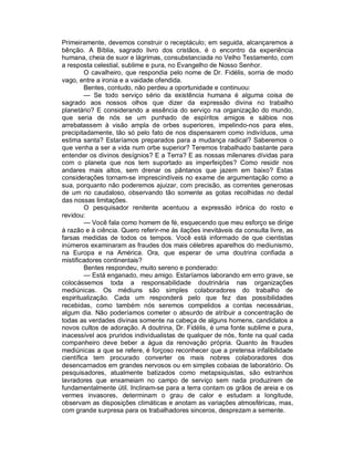 Primeiramente, devemos construir o receptáculo; em seguida, alcançaremos a
bênção. A Bíblia, sagrado livro dos cristãos, é o encontro da experiência
humana, cheia de suor e lágrimas, consubstanciada no Velho Testamento, com
a resposta celestial, sublime e pura, no Evangelho de Nosso Senhor.
         O cavalheiro, que respondia pelo nome de Dr. Fidélis, sorria de modo
vago, entre a ironia e a vaidade ofendida.
         Bentes, contudo, não perdeu a oportunidade e continuou:
         — Se todo serviço sério da existência humana é alguma coisa de
sagrado aos nossos olhos que dizer da expressão divina no trabalho
planetário? E considerando a essência do serviço na organização do mundo,
que seria de nós se um punhado de espíritos amigos e sábios nos
arrebatassem à visão ampla de orbes superiores, impelindo-nos para eles,
precipitadamente, tão só pelo fato de nos dispensarem como indivíduos, uma
estima santa? Estaríamos preparados para a mudança radical? Saberemos o
que venha a ser a vida num orbe superior? Teremos trabalhado bastante para
entender os divinos desígnios? E a Terra? E as nossas milenares dívidas para
com o planeta que nos tem suportado as imperfeições? Como residir nos
andares mais altos, sem drenar os pântanos que jazem em baixo? Estas
considerações tornam-se imprescindíveis no exame de argumentação como a
sua, porquanto não poderemos ajuizar, com precisão, as correntes generosas
de um rio caudaloso, observando tão somente as gotas recolhidas no dedal
das nossas limitações.
         O pesquisador renitente acentuou a expressão irônica do rosto e
revidou:
         — Você fala como homem de fé, esquecendo que meu esforço se dirige
à razão e à ciência. Quero referir-me às ilações inevitáveis da consulta livre, as
farsas medidas de todos os tempos. Você está informado de que cientistas
inúmeros examinaram as fraudes dos mais célebres aparelhos do mediunismo,
na Europa e na América. Ora, que esperar de uma doutrina confiada a
mistificadores continentais?
         Bentes respondeu, muito sereno e ponderado:
         — Está enganado, meu amigo. Estaríamos laborando em erro grave, se
colocássemos toda a responsabilidade doutrinária nas organizações
mediúnicas. Os médiuns são simples colaboradores do trabalho de
espiritualização. Cada um responderá pelo que fez das possibilidades
recebidas, como também nós seremos compelidos a contas necessárias,
algum dia. Não poderíamos cometer o absurdo de atribuir a concentração de
todas as verdades divinas somente na cabeça de alguns homens, candidatos a
novos cultos de adoração. A doutrina, Dr. Fidélis, é uma fonte sublime e pura,
inacessível aos pruridos individualistas de qualquer de nós, fonte na qual cada
companheiro deve beber a água da renovação própria. Quanto às fraudes
mediúnicas a que se refere, é forçoso reconhecer que a pretensa infalibilidade
científica tem procurado converter os mais nobres colaboradores dos
desencarnados em grandes nervosos ou em simples cobaias de laboratório. Os
pesquisadores, atualmente batizados como metapsiquistas, são estranhos
lavradores que enxameiam no campo de serviço sem nada produzirem de
fundamentalmente útil. Inclinam-se para a terra contam os grãos de areia e os
vermes invasores, determinam o grau de calor e estudam a longitude,
observam as disposições climáticas e anotam as variações atmosféricas, mas,
com grande surpresa para os trabalhadores sinceros, desprezam a semente.
 