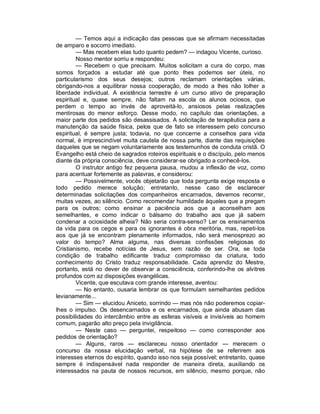 — Temos aqui a indicação das pessoas que se afirmam necessitadas
de amparo e socorro imediato.
        — Mas recebem elas tudo quanto pedem? — indagou Vicente, curioso.
        Nosso mentor sorriu e respondeu:
        — Recebem o que precisam. Muitos solicitam a cura do corpo, mas
somos forçados a estudar até que ponto lhes podemos ser úteis, no
particularismo dos seus desejos; outros reclamam orientações várias,
obrigando-nos a equilibrar nossa cooperação, de modo a lhes não tolher a
liberdade individual. A existência terrestre é um curso ativo de preparação
espiritual e, quase sempre, não faltam na escola os alunos ociosos, que
perdem o tempo ao invés de aproveitá-lo, ansiosos pelas realizações
mentirosas do menor esforço. Desse modo, no capítulo das orientações, a
maior parte dos pedidos são desassisados. A solicitação de terapêutica para a
manutenção da saúde física, pelos que de fato se interessem pelo concurso
espiritual, é sempre justa; todavia, no que concerne a conselhos para vida
normal, é imprescindível muita cautela de nossa parte, diante das requisições
daqueles que se negam voluntariamente aos testemunhos de conduta cristã. O
Evangelho está cheio de sagrados roteiros espirituais e o discípulo, pelo menos
diante da própria consciência, deve considerar-se obrigado a conhecê-los.
        O instrutor antigo fez pequena pausa, mudou a inflexão de voz, como
para acentuar fortemente as palavras, e considerou:
        — Possivelmente, vocês objetarão que toda pergunta exige resposta e
todo pedido merece solução; entretanto, nesse caso de esclarecer
determinadas solicitações dos companheiros encarnados, devemos recorrer,
muitas vezes, ao silêncio. Como recomendar humildade àqueles que a pregam
para os outros; como ensinar a paciência aos que a aconselham aos
semelhantes, e como indicar o bálsamo do trabalho aos que já sabem
condenar a ociosidade alheia? Não seria contra-senso? Ler os ensinamentos
da vida para os cegos e para os ignorantes é obra meritória, mas, repeti-los
aos que já se encontram plenamente informados, não será menosprezo ao
valor do tempo? Alma alguma, nas diversas confissões religiosas do
Cristianismo, recebe notícias de Jesus, sem razão de ser. Ora, se toda
condição de trabalho edificante traduz compromisso da criatura, todo
conhecimento do Cristo traduz responsabilidade. Cada aprendiz do Mestre,
portanto, está no dever de observar a consciência, conferindo-lhe os alvitres
profundos com az disposições evangélicas.
        Vicente, que escutava com grande interesse, aventou:
        — No entanto, ousaria lembrar os que formulam semelhantes pedidos
levianamente...
        — Sim — elucidou Aniceto, sorrindo — mas nós não poderemos copiar-
lhes o impulso. Os desencarnados e os encarnados, que ainda abusam das
possibilidades do intercâmbio entre as esferas visíveis e invisíveis ao homem
comum, pagarão alto preço pela invigilância.
        — Neste caso — perguntei, respeitoso — como corresponder aos
pedidos de orientação?
        — Alguns, raros — esclareceu nosso orientador — merecem o
concurso da nossa elucidação verbal, na hipótese de se referirem aos
interesses eternos do espírito, quando isso nos seja possível; entretanto, quase
sempre é indispensável nada responder de maneira direta, auxiliando os
interessados na pauta de nossos recursos, em silêncio, mesmo porque, não
 
