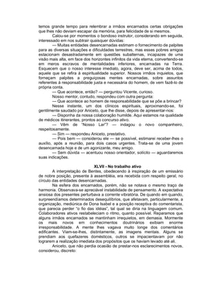 temos grande tempo para relembrar a irmãos encarnados certas obrigações
que lhes não deviam escapar da memória, para felicidade de si mesmos.
        Calou-se por momentos o bondoso instrutor, considerando em seguida,
interessado em nos subtrair quaisquer dúvidas:
        — Muitas entidades desencarnadas estimam o fornecimento de palpites
para as diversas situações e dificuldades terrestres, mas esses pobres amigos
estacionam desastradamente em questões subalternas, incapazes de uma
visão mais alta, em face dos horizontes infinitos da vida eterna, convertendo-se
em meros escravos de mentalidades inferiores, encarnadas na Terra.
Esquecem que o nosso interesse imediato, agora, deve ser, acima de todos,
aquele que se refira à espiritualidade superior. Nossos irmãos inquietos, que
forneçam palpites a preguiçosas mentes encarnadas, sobre assuntos
referentes à responsabilidade justa e necessária do homem, de vem fazê-lo de
própria conta.
        — Que acontece, então? — perguntou Vicente, curioso.
        Nosso mentor, contudo, respondeu com outra pergunta:
        — Que acontece ao homem de responsabilidade que se põe a brincar?
        Nesse instante, um dos clínicos espirituais, aproximando-se, foi
gentilmente saudado por Aniceto, que lhe disse, depois de apresentar-nos:
        — Disponha da nossa colaboração humilde. Aqui estamos na qualidade
de médicos itinerantes, prontos ao concurso ativo.
        — Vêm de “Nosso Lar”? — indagou o novo companheiro,
respeitosamente.
        — Sim — respondeu Aniceto, prestativo.
        — Pois bem — considerou ele — se possível, estimarei receber-lhes o
auxílio, após a reunião, para dois casos urgentes. Trata-se de uma jovem
desencarnada hoje e de um agonizante, meu amigo.
        — Sem dúvida — acentuou nosso orientador, solícito — aguardaremos
suas indicações.

                              XLVII - No trabalho ativo
        A interpretação de Bentes, obedecendo à inspiração de um emissário
de nobre posição, presente à assembléia, era recebida com respeito geral, no
círculo das entidades desencarnadas.
        Na esfera dos encarnados, porém, não se notava o mesmo traço de
harmonia. Observava-se apreciável instabilidade de pensamento. A expectativa
ansiosa dos presentes perturbava a corrente vibratória. De quando em quando,
surpreendíamos determinados desequilíbrios, que afetavam, particularmente, a
organização, mediúnica de Dona Isabel e a posição receptiva do comentarista,
que parecia perder “o fio das idéias”, tal qual se diria na linguagem comum.
Colaboradores ativos restabeleciam o ritmo, quanto possível. Reparamos que
alguns irmãos encarnados se mantinham irrequietos, em demasia. Mormente
os mais novos em conhecimentos doutrinários exibiam enorme
irresponsabilidade. A mente lhes vagava muito longe dos comentários
edificantes. Viam-se-lhes, distintamente, as imagens mentais. Alguns se
prendiam aos quefazeres domésticos, outros se impacientavam por não
lograrem a realização imediata dos propósitos que os haviam levado até ali.
        Aniceto, que não perdia ocasião de prestar-nos esclarecimentos novos,
considerou, discreto:
 