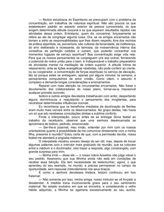 — Muitos estudiosos do Espiritismo se preocupam com o problema da
concentração, em trabalhos de natureza espiritual. Não são poucos os que
estabelecem padrão ao aspecto exterior da pessoa concentrada, os que
exigem determinada atitude corporal e os que esperam resultados rápidos nas
atividades dessa ordem. Entretanto, quem diz concentrar, forçosamente se
refere ao ato de congregar alguma coisa. Ora, se os amigos encarnados não
tomam a sério as responsabilidades que lhes dizem respeito, fora dos recintos
de prática espiritista, se, porventura, são cultores da leviandade, da indiferença,
do erro deliberado e incessante, da teimosia, da inobservância interna dos
conselhos de perfeição cedidos a outrem, que poderão concentrar nos
momentos fugazes de serviço espiritual? Boa concentração exige vida reta.
Para que os nossos pensamentos se congreguem uns aos outros, fornecendo
o potencial de nobre união para o bem, é indispensável o trabalho preparatório
de atividades mental na meditação de ordem superior. A atitude íntima de
relaxamento, ante as lições evangélicas recebidas, não pode conferir ao crente,
ou ao cooperador, a concentração de forças espirituais no serviço de elevação,
tão só porque estes se entreguem, apenas por alguns minutos na semana, a
pensamentos compulsórios de amor cristão. Como vêem, o assunto é
complexo e demanda longas considerações e ensinamentos.
         Reparei com mais atenção os circunstantes encarnados. Não fosse o
devotamento dos colaboradores do nosso plano, tornar-se-ia impossível
qualquer proveito concreto.
         Isidoro e outros amigos devotados trabalhavam com ardor, despertando
alguns dorminhocos e reajustando o pensamento dos invigilantes, para
neutralizar determinadas influências nocivas.
         Eu reconhecia que os benefícios imediatos da doutrinação de Bentes
eram muito mais visíveis entre os desencarnados. No grupo destes, não havia
um só que isto recebesse consolações diretas e sublime conforto.
         Finda a interpretação, pouco antes de se entregar Dona Isabel ao
trabalho do receituário, observei que uma senhora desencarnada se
aproximara de Isidoro, pedindo, emocionada:
         — Ser-lhe-á possível, meu irmão, entender por mim com os nossos
orientadores quanto à possibilidade de me comunicar diretamente com a minha
filha, presente à reunião? Estou certa de que, com a permissão devida, nossa
Isabel me atenderá a angústia materna.
         O interpelado mostrou sincero desejo de ser útil, mas, depois de trocar
algumas palavras com o instrutor mais graduado da reunião, que se colocara
entre a médium e o doutrinador, veio trazer a resposta, algo constrangido, com
grande surpresa para mim;
         — Minha irmã — disse ele — o nosso nobre Anselmo não julga viável o
seu pedido. Asseverou que sua filhinha ainda não está em condições de
receber essa bênção. Ela tem necessidade de testemunhar, agora, o que
aprendeu do seu exemplo, no mundo, e precisa permanecer no campo da
oportunidade, sem repousar indevidamente nos seus braços.
         E como a senhora denotasse tristeza, Isidoro continuou em tom
fraternal:
         — Não somente por isso, minha amiga, nosso instrutor se vê forçado a
desatender. A medida traria inconveniente grave para o seu sentimento
maternal. No estado evolutivo em que se encontra, e considerando o velho
hábito adquirido, a filhinha se agarraria excessivamente ao seu auxílio.
 