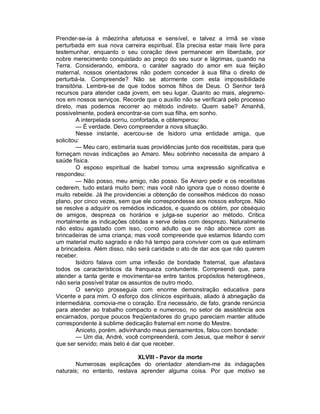 Prender-se-ia à mãezinha afetuosa e sensível, e talvez a irmã se visse
perturbada em sua nova carreira espiritual. Ela precisa estar mais livre para
testemunhar, enquanto o seu coração deve permanecer em liberdade, por
nobre merecimento conquistado ao preço do seu suor e lágrimas, quando na
Terra. Considerando, embora, o caráter sagrado do amor em sua feição
maternal, nossos orientadores não podem conceder à sua filha o direito de
perturbá-la. Compreende? Não se atormente com esta impossibilidade
transitória. Lembre-se de que todos somos filhos de Deus. O Senhor terá
recursos para atender cada jovem, em seu lugar. Quanto ao mais, alegremo-
nos em nossos serviços. Recorde que o auxílio não se verificará pelo processo
direto, mas podemos recorrer ao método indireto. Quem sabe? Amanhã,
possivelmente, poderá encontrar-se com sua filha, em sonho.
        A interpelada sorriu, confortada, e obtemperou:
        — É verdade. Devo compreender a nova situação.
        Nesse instante, acercou-se de Isidoro uma entidade amiga, que
solicitou:
        — Meu caro, estimaria suas providências junto dos receitistas, para que
forneçam novas indicações ao Amaro. Meu sobrinho necessita de amparo à
saúde física.
        O esposo espiritual de Isabel tomou uma expressão significativa e
respondeu:
        — Não posso, meu amigo, não posso. Se Amaro pedir e os receitistas
cederem, tudo estará muito bem; mas você não ignora que o nosso doente é
muito rebelde. Já lhe providenciei a obtenção de conselhos médicos do nosso
plano, por cinco vezes, sem que ele correspondesse aos nossos esforços. Não
se resolve a adquirir os remédios indicados, e quando os obtém, por obséquio
de amigos, despreza os horários e julga-se superior ao método. Critica
mortalmente as indicações obtidas e serve delas com desprezo. Naturalmente
não estou agastado com isso, como adulto que se não aborrece com as
brincadeiras de uma criança; mas você compreende que estamos lidando com
um material muito sagrado e não há tempo para conviver com os que estimam
a brincadeira. Além disso, não será caridade o ato de dar aos que não querem
receber.
        Isidoro falava com uma inflexão de bondade fraternal, que afastava
todos os característicos da franqueza contundente. Compreendi que, para
atender a tanta gente e movimentar-se entre tantos propósitos heterogêneos,
não seria possível tratar os assuntos de outro modo.
        O serviço prosseguia com enorme demonstração educativa para
Vicente e para mim. O esforço dos clínicos espirituais, aliado à abnegação da
intermediária. comovia-me o coração. Era necessário, de fato, grande renúncia
para atender ao trabalho compacto e numeroso, no setor de assistência aos
encarnados, porque poucos freqüentadores do grupo pareciam manter atitude
correspondente à sublime dedicação fraternal em nome do Mestre.
        Aniceto, porém, adivinhando meus pensamentos, falou com bondade:
        — Um dia, André, você compreenderá, com Jesus, que melhor é servir
que ser servido; mais belo é dar que receber.

                             XLVIII - Pavor da morte
        Numerosas explicações do orientador atendiam-me às indagações
naturais; no entanto, restava aprender alguma coisa. Por que motivo se
 