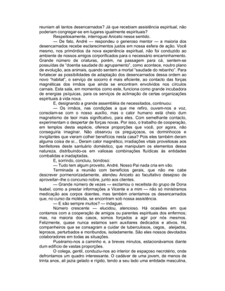 reuniam ali tantos desencarnados? Já que recebiam assistência espiritual, não
poderiam congregar-se em lugares igualmente espirituais?
        Respeitosamente, interroguei Aniceto nesse sentido.
        — De fato, André — respondeu o generoso mentor — a maioria dos
desencarnados recebe esclarecimentos justos em nossa esfera de ação. Você
mesmo, nos primórdios da nova experiência espiritual, não foi conduzido ao
ambiente de nossos amigos corporificados para o necessário encaminhamento.
Grande número de criaturas, porém, na passagem para cá, sentem-se
possuídas de “doentia saudade do agrupamento”, como acontece, noutro plano
de evolução, aos animais, quando sentem a mortal “saudade do rebanho”. Para
fortalecer as possibilidades de adaptação dos desencarnados dessa ordem ao
novo “habitat”, o serviço de socorro é mais eficiente, ao contacto das forças
magnéticas dos irmãos que ainda se encontram envolvidos nos círculos
carnais. Esta sala, em momentos como este, funciona como grande incubadora
de energias psíquicas, para os serviços de aclimação de certas organizações
espirituais à vida nova.
        E, designando a grande assembléia de necessitados, continuou:
        — Os irmãos, nas condições a que me refiro, ouvem-nos a voz,
consolam-se com o nosso auxílio, mas o calor humano está cheio dum
magnetismo de teor mais significativo, para eles. Com semelhante contacto,
experimentam o despertar de forças novas. Por isso, o trabalho de cooperação,
em templos desta espécie, oferece proporções que você, por agora, não
conseguiria imaginar. Não observou os preguiçosos, os dorminhocos e
invigilantes que vieram colher benefícios nesta casa? Pois eles também deram
alguma coisa de si... Deram calor magnético, irradiações vitais proveitosas aos
benfeitores deste santuário doméstico, que manipulam os elementos dessa
natureza, distribuindo-os em valiosas combinações fluídicas às entidades
combalidas e inadaptadas.
        E, sorrindo, concluiu, bondoso:
        — Tudo tem algum proveito, André. Nosso Pai nada cria em vão.
        Terminada a reunião com benefícios gerais, que não me cabe
descrever pormenorizadamente, atendeu Aniceto ao facultativo desejoso de
aproveitar--lhe o concurso nobre, junto aos clientes.
        — Grande número de vezes — exclamou o receitista do grupo de Dona
Isabel, como a prestar informações a Vicente e a mim — não só ministramos
medicação aos corpos doentes, mas também orientamos os desencarnados
que, no curso da moléstia, se encontram sob nossa assistência.
        — E são sempre muitos? — indaguei.
        Número crescente — elucidou, atencioso. Há ocasiões em que
contamos com a cooperação de amigos ou parentes espirituais dos enfermos;
mas, na maioria dos casos, somos forçados a agir por nós mesmos.
Felizmente, quase nunca estamos sem auxiliares dedicados e ativos. Há
companheiros que se consagram a cuidar de tuberculosos, cegos, aleijados,
leprosos, perturbados e moribundos, isoladamente. São eles nossos devotados
colaboradores em todas as situações.
        Puséramo-nos a caminho e, a breves minutos, estacionávamos diante
dum edifício de vastas proporções.
        O colega, gentil, conduziu-nos ao interior de espaçoso necrotério, onde
defrontamos um quadro interessante. O cadáver de uma jovem, de menos de
trinta anos, ali jazia gelado e rígido, tendo a seu lado uma entidade masculina,
 