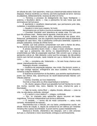 em atitude de zelo. Com assombro, notei que a desencarnada estava tinida aos
despojos. Parecia recolhida a si mesma, sob forte expressão de terror. Cerrava
as pálpebras, deliberadamente, receosa de olhar em torno.
        — Terminou o processo de desligamento dos laços fisiológicos —
aclamou o facultativo atento — mas a pobrezinha há seis horas que está
dominada por terrível pavor.
        E apontando o cavalheiro desencarnado, que permanecia junto dela,
cuidadoso, o receitista esclareceu:
        — Aquele é o noivo que a espera, há muito.
        Aproximamo-nos um tanto e ouvimo-lo exclamar carinhosamente.
        — Cremilda! Cremilda! vem! abandona as vestes rotas. Fiz tudo para
que não sofresse mais... Nossa casa te aguarda, cheia de amor e luz.
        A jovem, todavia, cerrava os olhos, demonstrando não querer vê-lo.
Notava-se, perfeitamente, que seu organismo espiritual permanecia totalmente
desligado do vaso físico, mas a pobrezinha continuava estendida, copiando a
posição cadavérica, tomada de infinito horror.
        Aniceto, que tudo pareceu compreender num abrir e fechar de olhos,
fez leve sinal ao rapaz desencarnado, que se aproximou comovido.
        É preciso atendê-la doutro modo — disse o nosso orientador, resoluto
— vejo que a pobrezinha não dormiu no desprendimento e mostra-se
amedrontada por falta de preparação espiritual. Não convém que o amigo se
apresente a ela já, já...Não obstante o amor que lhe consagra, ela não poderia
revê-lo sem terrível comoção, neste instante em que a mente lhe flutua sem
rumo...
        — Sim — considerou ele, tristemente —, há seis horas chamo-a sem
cessar, intensificando-lhe o terror.
        Redargüiu Aniceto, conselheiro:
        — Ausência de preparação religiosa, meu irmão. Ela dormirá, porém, e,
tão logo consiga repouso, entregá-la-ei aos seus cuidados. Por enquanto,
conserve a alguma distância.
        E fazendo-se acompanhar do facultativo, que assistira espiritualmente a
jovem nos últimos dias, aproximou-se da recém-desencarnada falando com
inflexão paternal.
        — Vamos, Cremilda, ao novo tratamento.
        Ouvindo a moça abriu os olhos espantadiços e exclamou:
        — Ah, doutor, graças a Deus! que pesadelo horrível! Sentia-me no reino
dos mortos, ouvindo meu noivo, falecido há anos, chamar-me para a
Eternidade!..
        — Não há morte, minha filha! — objetou Aniceto, afetuoso — creia na
vida, na vida eterna, profunda, vitoriosa!
        — É o senhor o novo médico? — indagou, confortada.
        — Sim, fui chamado para aplicar-lhe alguns recursos em bases
magnéticas. Torna-se indispensável que durma e descanse.
        — É verdade... — tornou ela de modo comovente —, estou muito
cansada, necessitando de repouso...
        Recomendou-nos o instrutor, em voz baixa, prestássemos auxílio, em
atitude íntima de oração, e, depois de conservar-se em silêncio por instantes
ministrou-lhe o passe reconfortador. A jovem dormiu quase imediatamente.
        Deslocou-a Aniceto, afastando-a dos despojos, com o zelo amoroso
dum pai, e, chamando o noivo reconhecido, entregou-a carinhosamente.
 