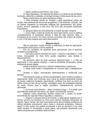 — Agora, poderá encaminhá-la, meu irmão.
        O rapaz agradeceu com lágrimas de júbilo e vi-o retirar-se de semblante
iluminado, utilizando a volitação, a carregar consigo o fardo suave do seu amor.
        Nosso mentor fixou um gesto expressivo e falou:
        — Pela bondade natural do coração e pelo espontâneo cultivo da
virtude, não precisará ela de provas purgatoriais. É de lamentar, contudo, não
se tivesse preparado na educação religiosa dos pensamentos. Em breve,
porém, ter-se-á adaptado à vida nova. Os bons não encontram obstáculos
insuperáveis.
        E, desejoso talvez de consubstanciar a síntese da lição, rematou:
        — Como vêem, a idéia da morte não serve para aliviar, curar ou edificar
verdadeiramente. É necessário difundir a idéia da vida vitoriosa. Aliás, o
Evangelho já nos ensina, há muitos séculos, que Deus não é Deus de mortos,
e, sim, o Pai das criaturas que vivem para sempre.

                                    Máquina divina
        Não se passaram muitos minutos e estávamos ao lado do agonizante,
cuja situação preocupava o clínico espiritual.
        Era um cavalheiro de sessenta anos presumíveis, que a leucemia
aniquilava morosamente.
        — Há muitos dias se encontra em coma — explicou o facultativo — mas
temos necessidade de mais forte auxílio magnético, para facilitar o
desprendimento.
        No aposento, além de duas senhoras desencarnadas — a mãe do
agonizante e uma parenta próxima — viam-se familiares encarnados, dando
mostras de grande aflição.
        Nosso orientador examinou o enfermo detidamente e sentenciou:
        — Nada resta senão a necessidade de concurso para o desligamento
final.
        Aniceto, a seguir, recomendou observássemos o moribundo com
atenção.
        Concentrando todas as minhas possibilidades, fixei o enfermo prestes a
desencarnar. Notei, com minúcias, que a alma se retirava lentamente através
de pontos orgânicos insulados. Assombrado, verifiquei que, bem no centro do
crânio, havia um foco de luz mortiça, candelabro aceso às ondulações brandas
do vento. Enchia toda a região encefálica, despertando-me profunda
admiração.
        — A luz que você observa — disse o instrutor amigo — é a mente, para
cuja definição essencial não temos, por agora, conceituação humana.
        Notando minha estranheza Aniceto colocou-me a destra na fronte,
transmitindo-me vigoroso influxo magnético, e acentuou:
        — Repare a máquina divina do homem, o tabernáculo sagrado que o
Senhor permitiu se formasse na Terra para sublime habitação temporária do
espírito. Agora, André, não está você diante duma demonstração anatômica da
ciência terrestre, examinando carne morta e músculos enrijecidos. Observe
agora! O olho mortal não poderá contemplar o que se encontra à sua vista
neste instante. O microscópio é ainda pobre, não obstante representar uma
nobre conquista para a limitada visão humana.
 