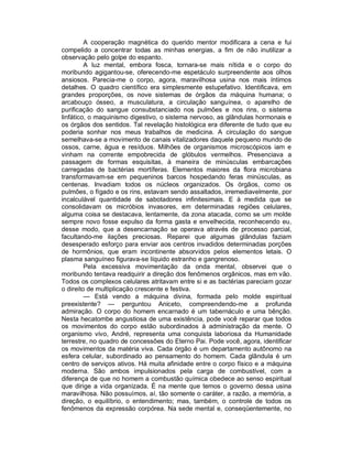 A cooperação magnética do querido mentor modificara a cena e fui
compelido a concentrar todas as minhas energias, a fim de não inutilizar a
observação pelo golpe do espanto.
         A luz mental, embora fosca, tornara-se mais nítida e o corpo do
moribundo agigantou-se, oferecendo-me espetáculo surpreendente aos olhos
ansiosos. Parecia-me o corpo, agora, maravilhosa usina nos mais íntimos
detalhes. O quadro científico era simplesmente estupefativo. Identificava, em
grandes proporções, os nove sistemas de órgãos da máquina humana; o
arcabouço ósseo, a musculatura, a circulação sanguínea, o aparelho de
purificação do sangue consubstanciado nos pulmões e nos rins, o sistema
linfático, o maquinismo digestivo, o sistema nervoso, as glândulas hormonais e
os órgãos dos sentidos. Tal revelação histológica era diferente de tudo que eu
poderia sonhar nos meus trabalhos de medicina. A circulação do sangue
semelhava-se a movimento de canais vitalizadores daquele pequeno mundo de
ossos, carne, água e resíduos. Milhões de organismos microscópicos iam e
vinham na corrente empobrecida de glóbulos vermelhos. Presenciava a
passagem de formas esquisitas, à maneira de minúsculas embarcações
carregadas de bactérias mortíferas. Elementos maiores da flora microbiana
transformavam-se em pequeninos barcos hospedando feras minúsculas, as
centenas. Invadiam todos os núcleos organizados. Os órgãos, como os
pulmões, o fígado e os rins, estavam sendo assaltados, irremediavelmente, por
incalculável quantidade de sabotadores infinitesimais. E à medida que se
consolidavam os micróbios invasores, em determinadas regiões celulares,
alguma coisa se destacava, lentamente, da zona atacada, como se um molde
sempre novo fosse expulso da forma gasta e envelhecida, reconhecendo eu,
desse modo, que a desencarnação se operava através de processo parcial,
facultando-me ilações preciosas. Reparei que algumas glândulas faziam
desesperado esforço para enviar aos centros invadidos determinadas porções
de hormônios, que eram incontinente absorvidos pelos elementos letais. O
plasma sanguíneo figurava-se líquido estranho e gangrenoso.
         Pela excessiva movimentação da onda mental, observei que o
moribundo tentava readquirir a direção dos fenômenos orgânicos, mas em vão.
Todos os complexos celulares atritavam entre si e as bactérias pareciam gozar
o direito de multiplicação crescente e festiva.
         — Está vendo a máquina divina, formada pelo molde espiritual
preexistente? — perguntou Aniceto, compreendendo-me a profunda
admiração. O corpo do homem encarnado é um tabernáculo e uma bênção.
Nesta hecatombe angustiosa de uma existência, pode você reparar que todos
os movimentos do corpo estão subordinados à administração da mente. O
organismo vivo, André, representa uma conquista laboriosa da Humanidade
terrestre, no quadro de concessões do Eterno Pai. Pode você, agora, identificar
os movimentos da matéria viva. Cada órgão é um departamento autônomo na
esfera celular, subordinado ao pensamento do homem. Cada glândula é um
centro de serviços ativos. Há muita afinidade entre o corpo físico e a máquina
moderna. São ambos impulsionados pela carga de combustível, com a
diferença de que no homem a combustão química obedece ao senso espiritual
que dirige a vida organizada. É na mente que temos o governo dessa usina
maravilhosa. Não possuímos, aí, tão somente o caráter, a razão, a memória, a
direção, o equilíbrio, o entendimento; mas, também, o controle de todos os
fenômenos da expressão corpórea. Na sede mental e, conseqüentemente, no
 