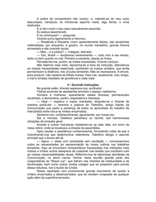 A pobre da companheira não vacilou, e, valendo-se do meu sono
descuidado, introduziu na minúscula espinha nasal, algo ferida, o vírus
destruidor.
        E aí tem você o meu caso naturalmente resumido.
        Eu estava assombrado.
        E os criminosos? — perguntei.
        Vicente sorriu ligeiramente e informou:
        — Rosalinda e Eleutério vivem aparentemente felizes, são excelentes
materialistas, por enquanto, e gozam, no mundo transitório, grande fortuna
amoedada e alto conceito social.
        — Mas.., e a justiça? — indaguei, aterrado.
        — Ora, André — esclareceu serenamente —, tudo vem a seu tempo,
tanto no bem quanto no mal. Primeiro a semente, depois os frutos.
        Percebendo-me, porém, as tristes impressões, Vicente concluiu:
        Não falemos mais nisto. Aproxima-se a hora da instrução. Atendamos
as nossas necessidades essenciais, auxiliando os nossos amados, que ainda
permanecem à distância, nos círculos terrestres. Não se impressione. A árvore,
para produzir, não reclama as folhas mortas. Para nós, atualmente, meu amigo,
o mal é simples resultado da ignorância e nada mais.

                                V - Ouvindo instruções
        No grande salão, Aniceto esperava-nos, acolhedor.
        Fileiras enormes de assistentes enchiam o espaço vastíssimo.
        Homens e mulheres, aparentando idades diversas, permaneciam
recolhidos, a demonstrar, porém, expectativa e interesse.
        — Hoje — explicou o nosso orientador, dirigindo-se a Vicente de
maneira particular — teremos a palavra de Telésforo, antigo lidador da
Comunicação que pediu a presença de todos os aprendizes do trabalho de
intercâmbio entre nós e os irmãos encarnados.
        Sentamo-nos, confortavelmente, aguardando, por nossa vez.
        Daí a minutos, Telésforo penetrava no recinto, sob harmoniosas
vibrações de simpatia geral.
        Aniceto e outros instrutores instalaram-se ao lado dele, em torno da
mesa nobre, onde se localizava a direção da assembléia.
        Após saudar a assistência numerosíssima, formulando votos de paz e
incentivando-nos aos testemunhos redentores, Telésforo atingiu o assunto
principal que o levara até ali.
        — Agora — disse com autoridade sem excitação — conversaremos
sobre as necessidades da representação de nossa colônia nos trabalhos
terrestres. Aqui se encontram companheiros fracassados nas intenções mais
nobres e irmãos outros desejosos de colaborar nas tarefas que condizem com
as nossas responsabilidades atuais. Referimo-nos às laboriosas atividades da
Comunicação, no plano carnal. Vemos nesta reunião grande parte dos
cooperadores de “Nosso Lar”, que faliram nas missões da mediunidade e da
doutrinação, bem como outros muitos colegas que se preparam para provas
dessa natureza, nos círculos da Crosta.
        Nossa repartição vem promovendo grande movimento de auxílio a
irmãos encarnados e desencarnados, que se revelam incapazes de qualquer
ação além da superfície terrestre.
 