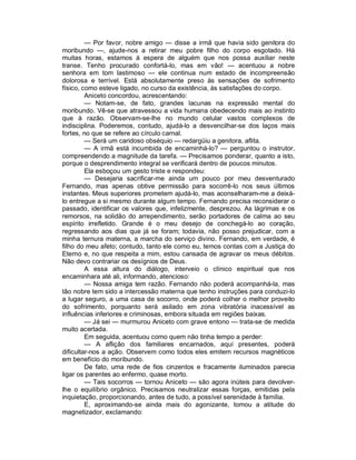 — Por favor, nobre amigo — disse a irmã que havia sido genitora do
moribundo —, ajude-nos a retirar meu pobre filho do corpo esgotado. Há
muitas horas, estamos à espera de alguém que nos possa auxiliar neste
transe. Tenho procurado confortá-lo, mas em vão! — acentuou a nobre
senhora em tom lastimoso — ele continua num estado de incompreensão
dolorosa e terrível. Está absolutamente preso às sensações de sofrimento
físico, como esteve ligado, no curso da existência, às satisfações do corpo.
         Aniceto concordou, acrescentando:
         — Notam-se, de fato, grandes lacunas na expressão mental do
moribundo. Vê-se que atravessou a vida humana obedecendo mais ao instinto
que à razão. Observam-se-lhe no mundo celular vastos complexos de
indisciplina. Poderemos, contudo, ajudá-lo a desvencilhar-se dos laços mais
fortes, no que se refere ao círculo carnal.
         — Será um caridoso obséquio — redargüiu a genitora, aflita.
         — A irmã está incumbida de encaminhá-lo? — perguntou o instrutor,
compreendendo a magnitude da tarefa. — Precisamos ponderar, quanto a isto,
porque o desprendimento integral se verificará dentro de poucos minutos.
         Ela esboçou um gesto triste e respondeu:
         — Desejaria sacrificar-me ainda um pouco por meu desventurado
Fernando, mas apenas obtive permissão para socorrê-lo nos seus últimos
instantes. Meus superiores prometem ajudá-lo, mas aconselharam-me a deixá-
lo entregue a si mesmo durante algum tempo. Fernando precisa reconsiderar o
passado, identificar os valores que, infelizmente, desprezou. As lágrimas e os
remorsos, na solidão do arrependimento, serão portadores de calma ao seu
espírito irrefletido. Grande é o meu desejo de conchegá-lo ao coração,
regressando aos dias que já se foram; todavia, não posso prejudicar, com a
minha ternura materna, a marcha do serviço divino. Fernando, em verdade, é
filho do meu afeto; contudo, tanto ele como eu, temos contas com a Justiça do
Eterno e, no que respeita a mim, estou cansada de agravar os meus débitos.
Não devo contrariar os desígnios de Deus.
         A essa altura do diálogo, interveio o clínico espiritual que nos
encaminhara até ali, informando, atencioso:
         — Nossa amiga tem razão. Fernando não poderá acompanhá-la, mas
tão nobre tem sido a intercessão materna que tenho instruções para conduzi-lo
a lugar seguro, a uma casa de socorro, onde poderá colher o melhor proveito
do sofrimento, porquanto será asilado em zona vibratória inacessível as
influências inferiores e criminosas, embora situada em regiões baixas.
         — Já sei — murmurou Aniceto com grave entono — trata-se de medida
muito acertada.
         Em seguida, acentuou como quem não tinha tempo a perder:
         — A aflição dos familiares encarnados, aqui presentes, poderá
dificultar-nos a ação. Observem como todos eles emitem recursos magnéticos
em benefício do moribundo.
         De fato, uma rede de fios cinzentos e fracamente iluminados parecia
ligar os parentes ao enfermo, quase morto.
         — Tais socorros — tornou Aniceto — são agora inúteis para devolver-
lhe o equilíbrio orgânico. Precisamos neutralizar essas forças, emitidas pela
inquietação, proporcionando, antes de tudo, a possível serenidade à família.
         E, aproximando-se ainda mais do agonizante, tomou a atitude do
magnetizador, exclamando:
 