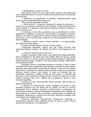 — Modifiquemos o quadro do coma.
         Após alguns minutos em que nosso mentor operava, secundado pelo
nosso respeitoso silêncio, ouvimos o médico encarnado anunciar aos parentes
do moribundo:
         — Melhoram os prognósticos. A pulsação, inexplicavelmente, está
quase normal. A respiração tende acalmar-se.
         Três senhoras suspiraram aliviadas.
         — Dona Amanda — dirigiu-se o assistente à esposa do moribundo —
convém que vá repousar, levando as suas cunhadas. O senhor Fernando está
muito tranqüilo e a situação é francamente favorável. Ficaremos velando, o
senhor Januário e eu.
         As senhoras e mais dois cavalheiros, que se prontificavam a retirar,
agradeceram satisfeitos e comovidos. Permaneceram no aposento somente o
médico e um irmão do agonizante. A melhora mórbita tranqüilizara a todos. E,
aos poucos, os fios cinzentos que se ligavam ao enfermo desapareceram sem
deixar vestígios.
         — Abramos a janela — disse o médico satisfeito — o ar talvez acelere
as melhoras do nosso amigo.
         O senhor Januário atendeu, abrindo a ampla vidraça.
         Fundamente espantado, reparei que três rostos horríveis pela
expressão diabólica surgiram, de repente, no peitoril, e interrogaram em voz
alta:
         — Como é? Fernando vem ou não vem?
         Ninguém respondeu. Notei, porém, que Aniceto lhes dirigiu significativo
olhar, compelindo-os, tão rápido com essa medida. Meia hora passou, dentro
da qual o médico e o senhor Januário, quase despreocupados do agonizante,
pelas melhoras havidas, encetaram uma conversação animada, relativamente
a problemas do mundo.
         Aproveitou Aniceto a serenidade ambiente e começou a retirar o corpo
espiritual de Fernando, desligando-o dos despojos, reparando eu que iniciara a
operação pelos calcanhares, terminando na cabeça, a qual, por fim, parecia
estar preso o moribundo por extenso cordão, tal como se dá com os nascituros
terrenos. Aniceto cortou-o com esforço. O corpo de Fernando deu um
estremeção, chamando o médico humano ao novo quadro. A operação não
fora curta e fácil. Demorara-se longos minutos, durante os quais fez o nosso
instrutor empregar todo seu o cabedal de sua atenção e talvez de suas
energias magnéticas.
         A família do morto, informada pelo senhor Januário, aflita penetrou no
quarto, ruidosamente.
         A genitora do desencarnado, porém, auxiliada por Aniceto e pelo
facultativo espiritual que nos levara até ali, prestou ao filho os socorros
necessários. Dai a instantes, enquanto a família terrena se debruçava em
pranto sobre o cadáver, a pequena expedição constituída por três entidades, as
duas senhoras e o clínico, saía conduzindo o desencarnado ao Instituto de
assistência, reparando eu, contudo, que não saíam utilizando a volitação, mas
caminhando como simples mortais.
         Sentia-me fortemente impressionado. Intrigava-me, sobretudo, o
aparecimento daqueles rostos satânicos quando se abrira a janela. Porque
semelhante menosprezo a um agonizante?
 