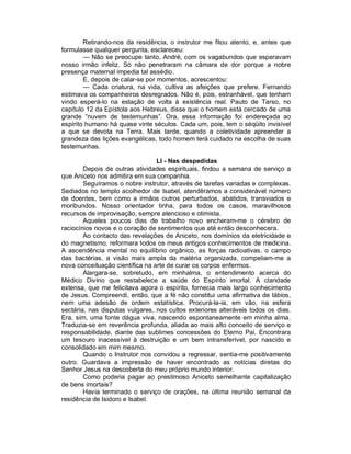 Retirando-nos da residência, o instrutor me fitou atento, e, antes que
formulasse qualquer pergunta, esclareceu:
        — Não se preocupe tanto, André, com os vagabundos que esperavam
nosso irmão infeliz. Só não penetraram na câmara de dor porque a nobre
presença maternal impedia tal assédio.
        E, depois de calar-se por momentos, acrescentou:
        — Cada criatura, na vida, cultiva as afeições que prefere. Fernando
estimava os companheiros desregrados. Não é, pois, estranhável, que tenham
vindo esperá-lo na estação de volta à existência real. Pauto de Tarso, no
capítulo 12 da Epístola aos Hebreus, disse que o homem está cercado de uma
grande “nuvem de testemunhas”. Ora, essa informação foi endereçada ao
espírito humano há quase vinte séculos. Cada um, pois, tem o séqüito invisível
a que se devota na Terra. Mais tarde, quando a coletividade apreender a
grandeza das lições evangélicas, todo homem terá cuidado na escolha de suas
testemunhas.

                                 LI - Nas despedidas
        Depois de outras atividades espirituais, findou a semana de serviço a
que Aniceto nos admitira em sua companhia.
        Seguíramos o nobre instrutor, através de tarefas variadas e complexas.
Sediados no templo acolhedor de Isabel, atendêramos a considerável número
de doentes, bem como a irmãos outros perturbados, abatidos, transviados e
moribundos. Nosso orientador tinha, para todos os casos, maravilhosos
recursos de improvisação, sempre atencioso e otimista.
        Aqueles poucos dias de trabalho novo encheram-me o cérebro de
raciocínios novos e o coração de sentimentos que até então desconhecera.
        Ao contacto das revelações de Aniceto, nos domínios da eletricidade e
do magnetismo, reformara todos os meus antigos conhecimentos de medicina.
A ascendência mental no equilíbrio orgânico, as forças radioativas, o campo
das bactérias, a visão mais ampla da matéria organizada, compeliam-me a
nova conceituação científica na arte de curar os corpos enfermos.
        Alargara-se, sobretudo, em minhalma, o entendimento acerca do
Médico Divino que restabelece a saúde do Espírito imortal. A claridade
extensa, que me felicitava agora o espírito, fornecia mais largo conhecimento
de Jesus. Compreendi, então, que a fé não constitui uma afirmativa de lábios,
nem uma adesão de ordem estatística. Procurá-la-ia, em vão, na esfera
sectária, nas disputas vulgares, nos cultos exteriores alteráveis todos os dias.
Era, sim, uma fonte dágua viva, nascendo espontaneamente em minha alma.
Traduzia-se em reverência profunda, aliada ao mais alto conceito de serviço e
responsabilidade, diante das sublimes concessões do Eterno Pai. Encontrara
um tesouro inacessível à destruição e um bem intransferível, por nascido e
consolidado em mim mesmo.
        Quando o Instrutor nos convidou a regressar, sentia-me positivamente
outro. Guardava a impressão de haver encontrado as notícias diretas do
Senhor Jesus na descoberta do meu próprio mundo interior.
        Como poderia pagar ao prestimoso Aniceto semelhante capitalização
de bens imortais?
        Havia terminado o serviço de orações, na última reunião semanal da
residência de Isidoro e Isabel.
 