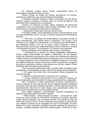 Os trabalhos, sempre ativos, haviam representado esfera de
observações e experiências sempre novas.
         Grande número de amigos de Aniceto acercaram-se do instrutor,
ansiosos por partilharem a luz da conversação de despedidas.
         O devotado orientador oferecia a todos a sua palavra de bom ânimo,
otimismo, alegria e confiança no Senhor, como um príncipe de legenda, cuja
boca fosse fonte inesgotável de ouro espiritual.
         Vicente e eu tínhamos os olhos úmidos, desejosos de externar-lhe
verbalmente nosso reconhecimento pelas bênçãos recolhidas; mas, ao nos
aproximarmos, o abnegado orientador sorriu e antecipou:
         — Agradeçam a Jesus pelo muito que nos tem dado.
         E tomando a Bíblia, como interessado em fixar o assunto geral no amor
às coisas santificadas, leu em voz alta, no capítulo segundo dos Provérbios de
Salomão.
         — “Filho meu, se aceitares as minhas palavras e guardares contigo os
meus mandamentos, para fazeres atento à sabedoria o teu ouvido e para
inclinares o teu coração ao entendimento; e se clamares por entendimento, e
por inteligência alçares a tua voz, se como a prata a buscares e como a
tesouros ocultos a procurares, então entenderás o temor do Senhor, e acharás
o conhecimento de Deus.” (1) (Provérbios,2:1-5.-Nota do autor espiritual).
         Deixou em seguida o livro sagrado sobre a mesa, e sentenciou:
         — Lembremo-nos do Senhor em nossas despedidas. Ratifiquemos,
irmãos, nossos compromissos de trabalho e testemunho. Em tão pequeno
trecho dos Provérbios encontramos muitos verbos que interessam os espíritos
cristãos. Aceitar os mandamentos divinos e guardá-los, tornar o ouvido atento e
o coração esclarecido, pedir entendimento e inteligência alçando a voz acima
dos objetivos inferiores, buscar os tesouros do Cristo e procurar-lhe o programa
de serviços, representa o esforço nobre daquele que, de fato, deseja a Divina
Sabedoria. Não esqueçamos esses deveres.
         Como a pausa se fizesse mais longa, um Irmão rogou ao querido amigo
prosseguisse na interpretação do texto, mas Aniceto replicou em tom fraternal:
         — Por agora, meu Irmão, não é mais possível. Outras obrigações nos
chamam de longe.
         E, dirigindo-se particularmente a Vicente e a mim, acentuou:
         — Já que voltaremos pela estrada comum, poderemos esperar por
nossa amiga Isabel, para apresentar-lhe nossos agradecimentos e despedidas.
         Daí a momentos, a nobre companheira de Isidoro, abandonando o
corpo ao repouso do sono veio até nós, junto do esposo espiritual, atendendo
ao convite mental do nosso dedicado orientador. Aniceto exprimiu-lhe profundo
reconhecimento, falou-lhe da nossa alegria, das oportunidades santas do
serviço que a bondade divina nos havia proporcionado.
         Dona Isabel agradeceu, comovidamente, deixando transparecer as
lágrimas da gratidão que lhe dominava o espírito.
         — Nobre Aniceto — disse enxugando os olhos —, se for possível, voltai
sempre ao nosso modesto lar. Ensinai-me a paciência e a coragem, generoso
amigo! Quando puderdes, não me deixeis transviar nos deveres de mãe, tão
difíceis de cumprir na carne, onde os interesses menos dignos se entrechocam
com violência. Amparai-me as obrigações de serva do Evangelho de nosso
Senhor! Por vezes, profundas saudades da família espiritual me dilaceram o
coração... desejaria arrebatar meus filhos esfera superior, incliná-los ao bem,
 