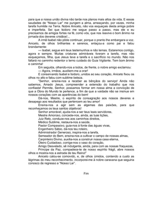 para que a nossa união divina não tarde nos planos mais altos da vida. E essas
saudades de “Nosso Lar” me pungem a alma, ameaçando, por vezes, minha
tarefa humilde na Terra. Nobre Aniceto, não vos esqueçais desta amiga pobre
e imperfeita. Sei que Isidoro me segue passo a passo, mas ele e eu
precisamos de amigos fortes na fé, como vós, que nos reavive o bom ânimo na
jornada dos deveres cristãos!...
        A irmã Isabel não pôde continuar, porque o pranto lhe embargara a voz.
Aniceto, de olhos brilhantes e serenos, enlaçou-a como pai e falou
brandamente:
        — Isabel, segue em teus testemunhos e não temas. Estaremos contigo,
agora e sempre. Muitas criaturas admiráveis tiveram a tarefa, mas não
esqueçamos, filha, que Jesus teve a tarefa e o sacrifício no mundo. Não nos
faltará no caminho redentor o terno cuidado do Guia Vigilante. Tem bom ânimo
e caminha!
        Em seguida, olhando-nos a todos, de frente, o nobre amigo exclamou:
        — Agora, irmãos, auxiliem-me a orar!
        E conservando Isabel e Isidoro, unidos ao seu coração, Aniceto fixou os
olhos no alto e falou com sublime beleza.
        “Senhor, ensina-nos a receber as bênçãos do serviço! Ainda não
sabemos, Amado Jesus, compreender a extensão do trabalho que nos
confiaste! Permite, Senhor, possamos formar em nossa alma a convicção de
que a Obra do Mundo te pertence, a fim de que a vaidade não se insinue em
nossos corações com as aparências do bem!
        Dá-nos, Mestre, o espírito de consagração aos nossos deveres e
desapego aos resultados que pertencem ao teu amor!
        Ensina-nos a agir sem as algemas das paixões, para que
reconheçamos os teus santos objetivos!
        Senhor amorável, ajuda-nos a ser teus leais servidores,
        Mestre Amoroso, concede-nos, ainda, as tuas lições,
        Juiz Reto, conduze-nos aos caminhos direitos,
        Médico Sublime, restaura-nos a saúde,
        Pastor Compassivo, guia-nos à fonte das águas vivas,
        Engenheiro Sábio, dá-nos teu roteiro,
        Administrador Generoso, inspira-nos a tarefa,
        Semeador do Bem, ensina-nos a cultivar o campo de nossas almas,
        Carpinteiro Divino, auxilia-nos a construir nossa casa eterna,
        Oleiro Cuidadoso, corrige-nos o vaso do coração,
        Amigo Desvelado, sê indulgente, ainda, para com as nossas fraquezas,
        Príncipe da Paz, compadece-te de nosso espírito frágil, abre nossos
olhos e mostra-nos a estrada de teu Reino!”
        Aniceto calou-se comovido, e, de olhos úmidos, contendo a custo as
lágrimas do meu reconhecimento, incorporei-me à nobre caravana que seguiria
conosco de regresso a “Nosso Lar”.


                                         Fim
 