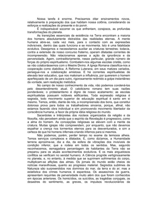 Nossa tarefa é enorme. Precisamos ditar ensinamentos novos,
relativamente à preparação dos que habitam nossa colônia, considerando os
esforços e realizações do presente e do porvir.
         É indispensável socorrer os que enfrentam, corajosos, as profundas
transformações do planeta.
         As transições essenciais da existência na Terra encontram a maioria
dos homens absolutamente distraídos das realidades eternas. A mente
humana abre-se, cada vez mais, para o contacto com as expressões
indivisíveis, dentro das quais funciona e se movimenta. Isto é uma fatalidade
evolutiva. Desejamos e necessitamos auxiliar as criaturas terrestres; todavia,
contra a extensão de nosso concurso fraterno, operam dilatadas correntes de
incompreensão. Não relacionamos apenas a ação da ignorância e da
perversidade. Agem, contraditoriamente, nesse particular, grande número de
forças do próprio espiritualismo. Combatem-nos algumas escolas cristãs, como
se não colaborássemos com o Mestre Divino. A Igreja Romana classifica-nos a
cooperação como diabólica. A Reforma Luterana, em seus matizes variados,
persegue-nos a colaboração amistosa. E há correntes espiritualistas de
elevado teor educativo, que nos malsinam a influência, por quererem o homem
aperfeiçoado de um dia para outro, rigorosamente redimido a golpe instantâneo
da vontade, sem realização metódica.
         No campo de nosso conhecimento da vida, não podemos condená-los
pelo desentendimento atual. O catolicismo romano tem suas razões
ponderáveis; o protestantismo é digno de nosso acatamento; as escolas
espiritualistas possuem notáveis edificantes. Toda expressão religiosa é
sagrada, todo movimento superior de educação espiritual é santo em si
mesmo. Temos, então, diante de nós, a incompreensão dos bons, que constitui
dolorosa prova para todos os trabalhadores sinceros, porque, afinal, não
estamos fazendo obra individual e sim promovendo movimento libertador da
consciência humana, a favor da própria idéia religiosa do mundo.
         Sacerdotes e Intérpretes dos núcleos organizados da religião e da
filosofia, não percebem ainda que o espírito da Revelação é progressivo, como
a alma do homem. As concepções religiosas se elevam com a mente da
criatura. Muitas igrejas não compreendem, por enquanto, que não devemos
espalhar a crença nos tormentos eternos para os desventurados, e sim a
certeza de que há homens infernais criando infernos para si mesmos.
         Não podemos, porém, perder tempo no exame da teimosia alheia.
Temos serviços complexos e dilatados. E, como dizíamos, a Humanidade
terrena aproxima-se, dia a dia, da esfera de vibrações dos invisíveis de
condição inferior, que a rodeia em todos os sentidos. Mas, segundo
reconhecemos, esmagadora percentagem de habitantes da Terra não se
preparou para os atuais acontecimentos evolutivos. E os mais angustiosos
conflitos se verificam no sendal humano. A Ciência progride vertiginosamente
no planeta, e, no entanto, à medida que se suprimem sofrimentos do corpo,
multiplicam-se aflições das almas. Os jornais do mundo estão cheios de
notícias maravilhosas, quanto ao progresso material. Segredos sublimes da
Natureza são surpreendidos nos domínios do mar, da terra e do ar; mas a
estatística dos crimes humanos é espantosa. Os assassínios da guerra,
apresentam requintes de perversidade muito além dos que foram conhecidos
em épocas anteriores. Os homicídios, os suicídios, as tragédias conjugais, os
desastres do sentimento, as greves, os impulsos revolucionários da
 