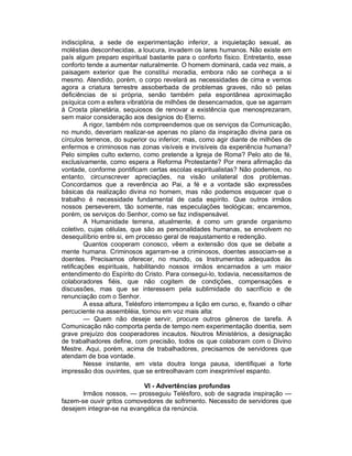 indisciplina, a sede de experimentação inferior, a inquietação sexual, as
moléstias desconhecidas, a loucura, invadem os lares humanos. Não existe em
país algum preparo espiritual bastante para o conforto físico. Entretanto, esse
conforto tende a aumentar naturalmente. O homem dominará, cada vez mais, a
paisagem exterior que lhe constitui moradia, embora não se conheça a si
mesmo. Atendido, porém, o corpo revelará as necessidades de cima e vemos
agora a criatura terrestre assoberbada de problemas graves, não só pelas
deficiências de si própria, senão também pela espontânea aproximação
psíquica com a esfera vibratória de milhões de desencarnados, que se agarram
à Crosta planetária, sequiosos de renovar a existência que menosprezaram,
sem maior consideração aos desígnios do Eterno.
         A rigor, também nós compreendemos que os serviços da Comunicação,
no mundo, deveriam realizar-se apenas no plano da inspiração divina para os
círculos terrenos, do superior ou inferior; mas, como agir diante de milhões de
enfermos e criminosos nas zonas visíveis e invisíveis da experiência humana?
Pelo simples culto externo, como pretende a Igreja de Roma? Pelo ato de fé,
exclusivamente, como espera a Reforma Protestante? Por mera afirmação da
vontade, conforme pontificam certas escolas espiritualistas? Não podemos, no
entanto, circunscrever apreciações, na visão unilateral dos problemas.
Concordamos que a reverência ao Pai, a fé e a vontade são expressões
básicas da realização divina no homem, mas não podemos esquecer que o
trabalho é necessidade fundamental de cada espírito. Que outros irmãos
nossos perseverem, tão somente, nas especulações teológicas; encaremos,
porém, os serviços do Senhor, como se faz indispensável.
         A Humanidade terrena, atualmente, é como um grande organismo
coletivo, cujas células, que são as personalidades humanas, se envolvem no
desequilíbrio entre si, em processo geral de reajustamento e redenção.
         Quantos cooperam conosco, vêem a extensão dos que se debate a
mente humana. Criminosos agarram-se a criminosos, doentes associam-se a
doentes. Precisamos oferecer, no mundo, os Instrumentos adequados às
retificações espirituais, habilitando nossos irmãos encarnados a um maior
entendimento do Espírito do Cristo. Para consegui-lo, todavia, necessitamos de
colaboradores fiéis, que não cogitem de condições, compensações e
discussões, mas que se interessem pela sublimidade do sacrifício e de
renunciação com o Senhor.
         A essa altura, Telésforo interrompeu a lição em curso, e, fixando o olhar
percuciente na assembléia, tornou em voz mais alta:
         — Quem não deseje servir, procure outros gêneros de tarefa. A
Comunicação não comporta perda de tempo nem experimentação doentia, sem
grave prejuízo dos cooperadores incautos. Noutros Ministérios, a designação
de trabalhadores define, com precisão, todos os que colaboram com o Divino
Mestre. Aqui, porém, acima de trabalhadores, precisamos de servidores que
atendam de boa vontade.
         Nesse instante, em vista doutra longa pausa, identifiquei a forte
impressão dos ouvintes, que se entreolhavam com inexprimível espanto.

                           VI - Advertências profundas
       Irmãos nossos, — prosseguiu Telésforo, sob de sagrada inspiração —
fazem-se ouvir gritos comovedores de sofrimento. Necessito de servidores que
desejem integrar-se na evangélica da renúncia.
 