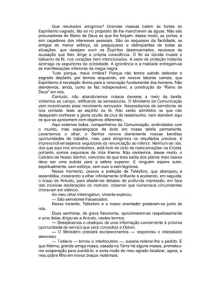 Que resultados atingimos? Grandes massas batem às fontes do
Espiritismo sagrado, tão só no propósito de lhe mancharem as águas. Não são
procuradores do Reino de Deus os que lhe forçam, desse modo, as portas, e
sim caçadores dos interesses pessoais. São os sequiosos da facilidade, os
amigos do menor esforço, os preguiçosos e delinqüentes de todas as
situações, que desejam ouvir os Espíritos desencarnados, receosos da
acusação que lhes dirige a própria consciência. O fel da dúvida invade o
bálsamo da fé, nos corações bem intencionados. A sede de proteção indevida
azorraga os seguidores da ociosidade. A ignorância e a maldade entregam-se
as manifestações inferiores da magia negra.
         Tudo porque, meus irmãos? Porque não temos sabido defender o
sagrado depósito, por termos esquecido, em nossos labores carnais, que
Espiritismo é revelação divina para a renovação fundamental dos homens. Não
atendemos, ainda, como se faz indispensável, a construção do “Reino de
Deus” em nós.
         Contudo, não abandonemos nossos deveres a meio da tarefa.
Voltemos ao campo, retificando as semeaduras. O Ministério da Comunicação
vem incentivando esse movimento renovador. Necessitamos de servidores de
boa vontade, leais ao espírito da fé. Não serão admitidos os que não
desejarem conhecer a glória oculta da cruz do testemunho, nem atendem aqui
os que se aproximem com objetivos diferentes..
         Aqui estamos todos, companheiros da Comunicação, endividados com
o mundo, mas esperançosos de êxito em nossa tarefa permanente.
Levantemos o olhar, o Senhor renova diariamente nossas benditas
oportunidades de trabalho, mas, para atingirmos os resultados precisos, é
imprescindível sejamos seguidores da renunciação ao inferior. Nenhum de nós,
dos que aqui nos encontramos, está livre do ciclo de reencarnações na Crosta,
portanto, somos sequiosos de Vida Eterna. Não olvidemos, desse modo, o
Calvário de Nosso Senhor, convictos de que toda saída dos planos mais baixos
deve ser uma subida para a esfera superior. E ninguém espere subir,
espiritualmente, sem esforço, sem suor e sem lágrimas.
         Nesse momento, cessou a preleção de Telésforo, que abençoou a
assembléia, mostrando o olhar infinitamente brilhante e aceitando, em seguida,
o braço de Aniceto, para afastar-se debaixo de profunda impressão, em face
das incisivas declarações do instrutor, observei que numerosos circunstantes
choravam em silêncio.
         Ao meu olhar interrogativo, Vicente explicou:
         — São servidores fracassados.
         Nesse instante, Telésforo e o nosso orientador postaram-se junto de
nós.
         Duas senhoras, de grave fisionomia, aproximaram-se respeitosamente
e uma delas dirigiu-se a Aniceto, nestes termos:
         — Desejávamos o obséquio de uma informação concernente à próxima
oportunidade de serviço que será concedida a Otávio.
         — O Ministério prestará esclarecimentos — respondeu o interpelado
atencioso.
         — Todavia — tornou a interlocutora —, ousaria reiterar-lhe o pedido. É
que Marina, grande amiga nossa, casada na Terra há alguns meses, prometeu-
me cooperação para auxiliá-lo, e seria muito de meu agrado localizar, agora, o
meu pobre filho em novos braços maternais.
 