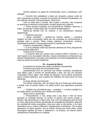 Aniceto esboçou um gesto de compreensão, sorriu e esclareceu, sem
afetação:
        — Convém não estabelecer o plano por enquanto, porque, antes de
tudo, precisamos conhecer a solução do processo de médiuns fracassados, em
que está ele envolvido. Somente depois, minha irmã.
        Volvi os olhos para o Vicente, sem ocultar a surpresa, mas, enquanto
as senhoras se retiravam conformadas, Aniceto dirigia-nos a palavra:
        — Tenho serviços imediatos, em companhia de Telésforo. Deixo-os, a
todos, em estudos e observação aqui no Centro de Mensageiros.
        Retirou-se Aniceto com os maiores, e um companheiro declarou
alegremente:
        — Podemos conversar.
        — Nosso orientador — explicou-me Vicente, solicito — considera
trabalho útil toda conversação sadia que nos enriqueça os conhecimentos e
aptidões para o serviço. Pelas nossas palestras construtivas, portanto,
receberemos também a remuneração devida à cooperação normal.
        Curioso e surpreendido, indaguei:
        — E se eu tentasse voltar aos assuntos ulteriores da Terra, esquecendo
a conversação edificante?
        Vicente sorriu e retrucou:
        — O prejuízo seria seu, porque aqui a palavra define o Espírito, e, se
você fugisse à luz da palestra instrutiva, nossos orientadores conheceriam sua
atitude imediatamente, porquanto sua presença se tornaria desagradável e seu
rosto se cobriria de sombra indefinível.

                               VII - A queda de Otávio
        A ausência de Aniceto deu ensejo à palestras interessantes.
        Formaram-se grupos de conversação amiga.
        Impressionado com as senhoras que haviam solicitado providências
para Otávio, pedi a Vicente me apresentasse a elas, não que me movesse
curiosidade menos digna, mas desejo de alcançar novos valores educativos
sobre a tarefa mediúnica, que a palavra de Telésforo me fizera sentir em tons
diferentes.
        O amigo atendeu de boamente.
        Em breves momentos, não me achava tão só à frente das irmãs Isaura
e Isabel, mas do próprio Otávio, um pálido senhor que aparentava quarenta
anos.
        — Também sou principiante aqui — expliquei — e minha condição é a
do médico falido nos deveres que o Senhor lhe confiou.
        Otávio sorriu e respondeu:
        — Possivelmente, o meu amigo terá a seu favor o fato de haver
ignorado as verdades eternas, no mundo. O mesmo não ocorre comigo, a
demais; não desconhecia o roteiro certo, que o Pai me designava para as lutas
na Terra. Não possuía títulos oficializados de competência entretanto, dispunha
de considerável cultura evangélica, coisa que, para a vida eterna, é de maior
importância que a cultura intelectual, simplesmente considerada. Tive amigos
generosos do plano superior, que se faziam visíveis aos meus olhos, recebi
mensagens repletas de amor e sabedoria e, no entanto, caí mesmo assim,
obedecendo à imprudência e à vaidade.
 