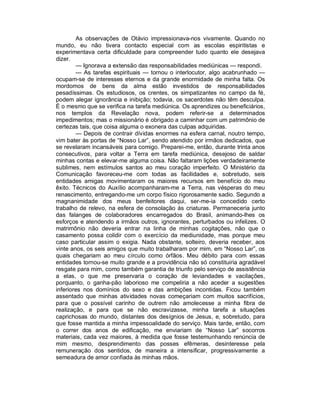 As observações de Otávio impressionava-nos vivamente. Quando no
mundo, eu não tivera contacto especial com as escolas espiritistas e
experimentava certa dificuldade para compreender tudo quanto ele desejava
dizer.
        — Ignorava a extensão das responsabilidades mediúnicas — respondi.
        — As tarefas espirituais — tornou o interlocutor, algo acabrunhado —
ocupam-se de interesses eternos e da grande enormidade de minha falta. Os
mordomos de bens da alma estão investidos de responsabilidades
pesadíssimas. Os estudiosos, os crentes, os simpatizantes no campo da fé,
podem alegar ignorância e inibição; todavia, os sacerdotes não têm desculpa.
É o mesmo que se verifica na tarefa mediúnica. Os aprendizes ou beneficiários,
nos templos da Revelação nova, podem referir-se a determinados
impedimentos; mas o missionário é obrigado a caminhar com um patrimônio de
certezas tais, que coisa alguma o exonera das culpas adquiridas.
        — Depois de contrair dívidas enormes na esfera carnal, noutro tempo,
vim bater às portas de “Nosso Lar”, sendo atendido por irmãos dedicados, que
se revelaram incansáveis para comigo. Preparei-me, então, durante trinta anos
consecutivos, para voltar a Terra em tarefa mediúnica, desejoso de saldar
minhas contas e elevar-me alguma coisa. Não faltaram lições verdadeiramente
sublimes, nem estímulos santos ao meu coração imperfeito. O Ministério da
Comunicação favoreceu-me com todas as facilidades e, sobretudo, seis
entidades amigas movimentaram os maiores recursos em benefício do meu
êxito. Técnicos do Auxílio acompanharam-me a Terra, nas vésperas do meu
renascimento, entregando-me um corpo físico rigorosamente sadio. Segundo a
magnanimidade dos meus benfeitores daqui, ser-me-ia concedido certo
trabalho de relevo, na esfera de consolação às criaturas. Permaneceria junto
das falanges de colaboradores encarregados do Brasil, animando-lhes os
esforços e atendendo a irmãos outros, ignorantes, perturbados ou infelizes. O
matrimônio não deveria entrar na linha de minhas cogitações, não que o
casamento possa colidir com o exercício da mediunidade, mas porque meu
caso particular assim o exigia. Nada obstante, solteiro, deveria receber, aos
vinte anos, os seis amigos que muito trabalharam por mim, em “Nosso Lar”, os
quais chegariam ao meu círculo como órfãos. Meu débito para com essas
entidades tornou-se muito grande e a providência não só constituiria agradável
resgate para mim, como também garantia de triunfo pelo serviço de assistência
a elas, o que me preservaria o coração de leviandades e vacilações,
porquanto, o ganha-pão laborioso me compeliria a não aceder a sugestões
inferiores nos domínios do sexo e das ambições incontidas. Ficou também
assentado que minhas atividades novas começariam com muitos sacrifícios,
para que o possível carinho de outrem não amolecesse a minha fibra de
realização, e para que se não escravizasse, minha tarefa a situações
caprichosas do mundo, distantes dos desígnios de Jesus, e, sobretudo, para
que fosse mantida a minha impessoalidade do serviço. Mais tarde, então, com
o correr dos anos de edificação, me enviariam de “Nosso Lar” socorros
materiais, cada vez maiores, à medida que fosse testemunhando renúncia de
mim mesmo, desprendimento das posses efêmeras, desinteresse pela
remuneração dos sentidos, de maneira a intensificar, progressivamente a
semeadura de amor confiada às minhas mãos.
 