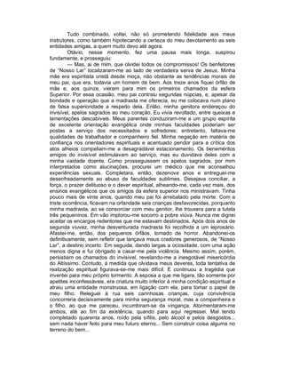 Tudo combinado, voltei, não só prometendo fidelidade aos meus
instrutores, como também hipotecando a certeza do meu devotamento as seis
entidades amigas, a quem muito devo até agora.
         Otávio, nesse momento, fez uma pausa mais longa, suspirou
fundamente, e prosseguiu:
         — Mas, ai de mim, que olvidei todos os compromissos! Os benfeitores
de “Nosso Lar” localizaram-me ao lado de verdadeira serva de Jesus. Minha
mãe era espiritista cristã desde moça, não obstante as tendências morais de
meu pai, que era, todavia um homem de bem. Aos treze anos fiquei órfão de
mãe e, aos quinze, vieram para mim os primeiros chamados da esfera
Superior. Por essa ocasião, meu pai contraiu segundas núpcias, e, apesar da
bondade e operação que a madrasta me oferecia, eu me colocava num plano
de falsa superioridade a respeito dela. Então, minha genitora endereçou do
invisível, apelos sagrados ao meu coração. Eu vivia revoltado, entre queixas e
lamentações descabíveis. Meus parentes conduziram-me a um grupo espírita
de excelente orientação evangélica onde minhas faculdades poderiam ser
postas a serviço dos necessitados e sofredores; entretanto, faltava-me
qualidades de trabalhador e companheiro fiel. Minha negação em matéria de
confiança nos orientadores espirituais e acentuado pendor para a crítica dos
atos alheios compeliam-me a desagradável estacionamento. Os beneméritos
amigos do invisível estimulavam ao serviço, mas eu duvidava deles com a
minha vaidade doente. Como prosseguissem os apelos sagrados, por mim
interpretados como alucinações, procurei um médico que me aconselhou
experiências sexuais. Completara, então, dezenove anos e entreguei-me
desenfreadamente ao abuso de faculdades sublimes. Desejava conciliar, a
força, o prazer delituoso e o dever espiritual, alheando-me, cada vez mais, dos
ensinos evangélicos que os amigos da esfera superior nos ministravam. Tinha
pouco mais de vinte anos, quando meu pai foi arrebatado pela morte. Com a
triste ocorrência, ficavam na orfandade seis crianças desfavorecidas, porquanto
minha madrasta, ao se consorciar com meu genitor, lhe trouxera para a tutela
três pequeninos. Em vão implorou-me socorro a pobre viúva. Nunca me dignei
aceitar os encargos redentores que me estavam destinados. Após dois anos de
segunda viuvez, minha desventurada madrasta foi recolhida a um leprosário.
Afastei-me, então, dos pequenos órfãos, tomado de horror. Abandonei-os
definitivamente, sem refletir que lançava meus credores generosos, de “Nosso
Lar”, a destino incerto. Em seguida, dando largas a ociosidade, com uma ação
menos digna e fui obrigado a casar-me pela violência. Mesmo assim, porém,
persistiam os chamados do invisível, revelando-me a inesgotável misericórdia
do Altíssimo. Contudo, à medida que olvidava meus deveres, toda tentativa de
realização espiritual figurava-se-me mais difícil. E continuou a tragédia que
inventei para meu próprio tormento. A esposa a que me ligara, tão somente por
apetites inconfessáveis, era criatura muito inferior à minha condição espiritual e
atraiu uma entidade monstruosa, em ligação com ela, para tomar o papel de
meu filho. Releguei à rua seis carinhosas crianças, cuja convivência
concorreria decisivamente para minha segurança moral, mas a companheira e
o filho, ao que me pareceu, incumbiram-se da vingança. Atormentaram-me
ambos, até ao fim da existência, quando para aqui regressei. Mal tendo
completado quarenta anos, roído pela sífilis, pelo álcool e pelos desgostos...
sem nada haver feito para meu futuro eterno... Sem construir coisa alguma no
terreno do bem...
 