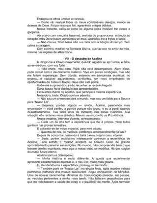 Enxugou os olhos úmidos e concluiu;
       — Como vê, realizei todos os meus condenáveis desejos, menos os
desejos de Deus. Foi por isso que fali, agravando antigos débitos.
       Nesse Instante, calou-se como se alguma coisa invisível lhe viesse a
garganta.
       Abracei-o com simpatia fraternal, ansioso de proporcionar estímulo ao
coração, mas Dona Isaura aproximou-se mais, acariciou-lhe a fronte e falou:
       — Não chores, filho! Jesus não nos falta com a bênção do tempo. Tem
calma e coragem..
       Com carinho, meditei na Bondade Divina, que faz eco no amor de mãe,
mesmo nas regiões de além morte.

                             VIII - O desastre de Acelino
       Ia dirigir-me a Otávio novamente, quando alguém se aproximou e falou
ao ex-médium, com voz forte:
       — Não chore, meu caro. Você não está desamparado. Além disso,
pode contar com o devotamento materno. Vivo em piores condições, mas não
me faltam esperanças. Sem dúvida, estamos em bancarrota espiritual; no
entanto, é razoável aguardarmos, confiantes, um novo empréstimo de
oportunidades do Tesouro Divino. Deus não está pobre.
       Voltei-me surpreendido e não reconheci o recém-chegado.
       Dona Isaura fez o obséquio das apresentações.
       Estávamos diante de Acelino, que participa a mesma experiência.
       Notando-o, triste, Otávio sorriu e advertiu:
       — Não sou um criminoso para o mundo, mas sou um falido para Deus e
para “Nosso Lar”.
       — Sejamos, porém, lógicos — revidou Acelino, parecendo mais
encorajado — você perdeu a partida porque não jogou, e eu a perdi jogando
desastradamente. Tive onze anos de tormento nas zonas inferiores. Sua
situação não reclamou esse drástico. Mesmo assim, confio na Providência.
       Nesse instante, interveio Vicente, acrescentando:
       — Cada um de nós tem a experiência que lhe é própria. Nem todos
ganham nas provas terrestres.
       E voltando-se de modo especial, para mim aduziu:
       — Quantos de nós, os médicos, perdemos lamentavelmente na luta?
       Depois de concordar, trazendo à baila o meu próprio caso, objetei:
       — Seria, porém, muitíssimo interessante conhecer a experiência de
Acelino. Teria sofrido o mesmo acidente de Otávio? Creio de grande
aproveitamento penetrar essas lições. No mundo, não compreendia bem o que
fossem tarefas espirituais, mas aqui a nossa visão se modifica. Há que cogitar
do nosso futuro eterno.
       Acelino sorriu e obtemperou:
       — Minha história é muito diferente. A queda que experimentei
apresenta características diversas e, a meu ver, muito mais graves.
       E, atendendo-nos a expectativa, prosseguiu, narrando:
       — Também parti de “Nosso Lar”, no século findo, após receber valioso
patrimônio instrutivo dos nossos assessores. Segui enriquecido de bênçãos.
Uma de nossas beneméritas Ministras da Comunicação presidiu, em pessoa,
as medidas pertinentes a minha nova tarefa. Não faltaram providências para
que me felicitassem a saúde do corpo e o equilíbrio da mente. Após formular
 