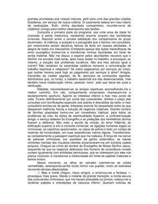grandes promessas aos nossos maiores, parti para uma das grandes cidades
brasileiras, em serviço de nossa colônia. O casamento estava em meu roteiro
de realizações. Ruth, minha devotada companheira, incumbir-se-ia de
colaborar comigo para melhor desempenho das tarefas.
         Cumprida a primeira parte do programa, aos vinte anos de idade fui
chamado à tarefa mediúnica, recebendo enorme amparo dos benfeitores
invisíveis. Recordo ainda a sincera satisfação dos companheiros do grupo
doutrinador. A vidência, a audição e a psicografia que o Senhor me concedera,
por misericórdia seriam decisivos fatores de êxito em nossas atividades. A
alegria de todos era inexcedível. Entretanto apesar das lições maravilhosas de
amor evangélico Inclinei-me a transformar minhas faculdades em fonte de
renda material. Não me dispus a esperar pelos abundantes recursos que o
Senhor me enviaria mais tarde, após meus testes no trabalho, e provoquei, eu
mesmo, a solução dos problemas lucrativos. Não era meu serviço igual a
outros? Não recebiam os sacerdotes católicos romanos a remuneração de
trabalho espiritual e religiosos? Se todos pagávamos por serviços ao corpo,
que razões haveria para fugir ao pagamento por serviços à alma? Amigos,
inscientes do caráter sagrado, da fé, aprovava as conclusões egoístas.
Admitíamos que, no fundo, o trabalho essencial era dos desencarnados, mas
também havia colaboração minha, pessoal, como pelo que devia ser justa a
retribuição.
         Debalde, movimentaram-se os amigos espirituais aconselhando-me o
melhor caminho. Em vão, companheiros encarnados chamavam-me a
esclarecimento oportuno. Agarrei ao interesse inferior e fixei meu ponto de
vista. Ficaria definitivamente por conta dos consulentes. Arbitrei o preço das
consultas com bonificações especiais aos pobres e desvalidos da sorte, e meu
consultório encheu-se de gente. Interesse enorme foi despertado entre os que
desejavam melhoras físicas e solução de negócios materiais. Grande número
de famílias abastadas tomou-me por conselheiro habitual, para todos os
problemas da vida. As lições de espiritualidade Superior, a confraternização
amiga, o serviço redentor do Evangelho e as preleções dos hemisférios divinos
ficaram a distância. Não mais a escola da virtude, do amor fraternal, da
edificação superior e sim a consulta comercial, as ligações humanas legais ou
criminosas, os caprichos apaixonados, os casos de polícia e todo um cortejo de
misérias da humanidade, em suas experiências menos dignas. Transformara-
se completamente a paisagem espiritual que me rodeava. À força de me cercar
de pessoas criminosas, por questões de ganho sistemático, as baixas
correntes mentais dos inquietos clientes encarceraram-me em sombria cadeia
psíquica. Cheguei ao crime de zombar do Evangelho de Nosso Senhor Jesus,
esquecido de que os negócios delituosos dos homens de consciência viciada
contam igualmente com entidades perniciosas, que se interessam por eles nos
planos invisíveis. E transformei a mediunidade em fonte de palpites materiais e
baixos avisos.
         Nesse momento, os olhos do narrador cobriram-se de súbita
vermelhidão, estampando-se-lhe fundo horror nas pupilas, como se estivesse
revivendo atrozes dilacerações.
         — Mas a morte chegou, meus amigos, e arrancou-me a fantasia —
prosseguiu mais grave. Desde o instante da grande transição, a ronda escura
dos consulentes criminosos, que me haviam precedido no túmulo, rodeou-me a
reclamar palpites e orientações de natureza inferior. Queriam notícias de
 