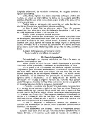 cúmplices encarnados, de resultados comerciais, de soluções atinentes a
ligações clandestinas.
        Gritei, chorei, implorei, mas estava algemado a eles por sinistros elos
mentais, em virtude da imprevidência na defesa do meu próprio patrimônio
espiritual. Durante onze anos consecutivos, expiei a falta, entre eles, entre o
remorso e amargura.
        Acelino calou-se, parecendo mais comovido, em vista das lágrimas
abundantes. Fundamente sensibilizado, Vicente considerou:
        — Que é isso? Não se atormente assim. Você não cometeu
assassínios, nem alimentou a intenção deliberada de espalhar o mal. A meu
ver, você enganou-se também, como tantos de nós.
        Acelino, porém, enxugou o pranto e respondeu:
        — Não fui homicida nem ladrão vulgar, não mantive o propósito íntimo
de ferir ninguém, nem desrespeitei alheio lares, mas, indo aos círculos carnais
para servir às criaturas de Deus, nossos irmãos, auxiliando no crescimento
espiritual com Jesus, apenas fiz viciados da crença religiosa e delinqüentes
ocultos, mutilados da fé e aleijados do pensamento. Não tenho desculpas,
porque estava esclarecido, não tenho perdão, porque não me faltou assistência
divina.
        E, depois de longa pausa, concluiu gravemente:
        — Podem avaliar a extensão da minha culpa?

                              IX - Ouvindo impressões
        Deixando Acelino em conversa mais íntima com Otávio, fui levado por
Vicente a outro ângulo da sala.
        Muitos grupos se mantinham em palestra interessante e educativa,
observando eu que quase todos comentavam as derrotas sofridas na Terra.
        — Fiz quanto pude — exclamava uma velhinha simpática para duas
companheiras que a escutavam atentamente —; no entanto, os laços de família
são muito fortes. Algo se fazia ouvir sempre, com voz muito alta, em meu
espírito, compelindo-me ao desempenho da tarefa; mas... e o marido? Nunca
se conformou. Se os enfermos me procuravam no receituário comum,
agravava-se-lhe a neurastenia; se os companheiros de doutrina me
convidavam aos estudos evangélico, revoltava-se, ciumento. Que pensam
vocês? Chegava a mobilizar minhas filhas contra mim. Como seria possível,
em tais circunstâncias, atender a obrigações mediúnicas?
        — Todavia — ponderou uma das senhoras que parecia mais segura de
si — sempre temos recursos e pretextos para fugir as culpas. Encaremos
nossos problemas com realismo. Há de convir que, com o socorro da boa
vontade, sempre lhe ficariam alguns minutos na semana e algumas pequenas
oportunidades para fazer o bem. Talvez pudesse conquistar o entendimento do
esposo e a colaboração afetuosa das filhas, se trabalhasse em silêncio,
mostrando sincera disposição para o sacrifício. Nossos atos, Mariana, são
muito mais contagiosos que as nossas palavras.
        — Sim — respondeu a interlocutora, emitindo voz diferente —,
concordo com a observação. Em verdade, nunca pude sofrer a incompreensão
dos meus, sem reclamar.
        — Para trabalharmos com eficiência — tornou a companheira, sensata
—, é preciso saber calar, antes de tudo. Teríamos atendido perfeitamente aos
nossos deveres, se tivéssemos usado todas as receitas de obediência e
 