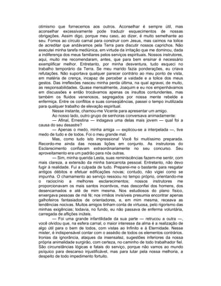 otimismo que fornecemos aos outros. Aconselhar é sempre útil, mas
aconselhar excessivamente pode traduzir esquecimentos de nossas
obrigações. Assim digo, porque meu caso, ao dizer, é muito semelhante ao
seu. Fomos ao círculo carnal para construir com Jesus, mas caímos na tolice
de acreditar que andávamos pela Terra para discutir nossos caprichos. Não
executei minha tarefa mediúnica, em virtude da irritação que me dominou, dada
a indiferença dos meus familiares pelos serviços espirituais. Nossos instrutores,
aqui, muito me recomendaram, antes, que para bem ensinar é necessário
exemplificar melhor. Entretanto, por minha desventura, tudo esqueci no
trabalho temporário da Terra. Se meu marido fazia ponderações, eu criava
refutações. Não suportava qualquer parecer contrário ao meu ponto de vista,
em matéria de crença, incapaz de perceber a vaidade e a tolice dos meus
gestos. Das irreflexões nasceu minha perda última, na qual agravei, de muito,
as responsabilidades. Quase mensalmente, Joaquim e eu nos empenhávamos
em discussões e então trocávamos apenas os insultos contundentes, mas
também os fluidos venenosos, segregados por nossa mente rebelde e
enfermiça. Entre os conflitos e suas conseqüências, passei o tempo inutilizada
para qualquer trabalho de elevação espiritual.
        Nesse instante, chamou-me Vicente para apresentar um amigo.
        Ao nosso lado, outro grupo de senhoras conversava animadamente:
        — Afinal, Ernestina — indagava uma delas mais jovem — qual foi a
causa do seu desastre?
        — Apenas o medo, minha amiga — explicou-se a interpelada —, tive
medo de tudo e de todos. Foi o meu grande mal.
        Mas, como tudo isto impressiona! Você foi muitíssimo preparada.
Recordo-me ainda das nossas lições em conjunto. As instrutoras do
Esclarecimento confiavam extraordinariamente no seu concurso. Seu
aproveitamento era um padrão para nós outras.
        — Sim, minha querida Lesta, suas reminiscências fazem-me sentir, com
mais clareza, a extensão da minha bancarrota pessoal. Entretanto, não devo
fugir à realidade. Fui a culpada de tudo. Preparei-me o bastante para resgatar
antigos débitos e efetuar edificações novas; contudo, não vigiei como se
impunha. O chamamento ao serviço ressoou no tempo próprio, orientando-me
o raciocínio a melhores esclarecimentos; nossos instrutores me
proporcionavam os mais santos incentivos, mas desconfiei dos homens, dos
desencarnados e até de mim mesma. Nos estudiosos do plano físico,
enxergava pessoas de má fé; nos irmãos invisíveis presumia encontrar apenas
galhofeiros fantasiados de orientadores, e, em mim mesma, receava as
tendências nocivas. Muitos amigos tinham conta de virtuosa, pelo rigorismo das
minhas exigências; todavia, no fundo, eu não passava de enferma voluntária,
carregada de aflições inúteis.
        — Foi uma grande infantilidade da sua parte — retrucou a outra —,
você olvidou que, na esfera carnal, o maior interesse da alma é a realização de
algo útil para o bem de todos, com vistas ao Infinito e à Eternidade. Nesse
mister, é indispensável contar com o assédio de todos os elementos contrários.
Ironias da ignorância, ataques da insensatez, sugestões inferiores da nossa
própria animalidade surgirão, com certeza, no caminho de todo trabalhador fiel.
São circunstâncias lógicas e fatais do serviço, porque não vamos ao mundo
psíquico para descanso injustificável, mas para lutar pela nossa melhoria, a
despeito de todo impedimento fortuito.
 