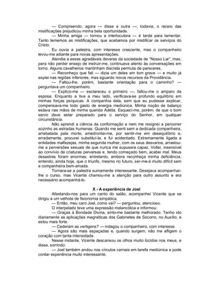 — Compreendo, agora — disse a outra —; todavia, o receio das
mistificações prejudicou minha bela oportunidade.
        — Minha amiga — tornou a interlocutora — é tarde para lamentar.
Tanto tememos as mistificações, que acabamos por mistificar os serviços do
Cristo.
        Eu ouvia a palestra, com interesse crescente, mas o companheiro
levou-me adiante para novas apresentações.
        Atendia a esses agradáveis deveres da sociedade de “Nosso Lar”, mas,
para não perder ensejo de instruir-me, continuava atento às conversações em
torno. Alguns cavalheiros mantinham discreta permuta de pareceres.
        — Reconheço que fali — dizia um deles em tom grave — e muito já
expiei nas regiões inferiores, mas aguardo novos recursos da Providência.
        — Faltou-lhe, porém, bastante orientação para o caminho? —
perguntava um companheiro.
        — Explico-me — esclareceu o primeiro —, faltou-me o amparo da
esposa. Enquanto a tive a meu lado, verificava-se profundo equilíbrio em
minhas forças psíquicas. A companhia dela, sem que eu pudesse explicar,
compensava-me todo gasto de energia mediúnica. Minha noção de balanço
estava nas mãos de minha querida Adélia. Esqueci-me, porém, de que o bom
servo deve estar preparado para o serviço do Senhor, em qualquer
circunstância.
        Não aprendi a ciência da conformação e nem me resignei a percorrer
sozinho as estradas humanas. Quando me senti sem a dedicada companheira,
arrebatada pela morte, amedrontei-me, por sentir-me em desequilíbrio e,
erradamente, procurei substituí-la, e fui acidentado. Extremamente ligada a
entidades malfazejas, minha segunda mulher, com os seus desvarios, arrastou-
me a perversões sexuais de que nunca me supusera capaz. Voltei, insensível
ao convívio de criaturas perversas e, tendo começado bem, acabei mal. Meus
desastres foram enormes; entretanto, embora reconheça minha deficiência,
entendo, ainda hoje, que o triunfo, mesmo no futuro, ser-me-á muito difícil sem
a companheira bem-amada.
        Tornara-se a palestra sumamente interessante. Desejava acompanhar-
lhe o curso, mas Vicente chamou-me a atenção para outro assunto e era
necessário acompanhá-lo.

                               X - A experiência de Joel
         Afastando-nos para um canto do salão, acompanhei Vicente que se
dirigiu a um velhote de fisionomia simpática.
         — Então, meu caro Joel, como vai? — perguntou, atencioso.
         O interpelado teve uma expressão melancólica e informou:
         — Graças à Bondade Divina, sinto-me bastante melhorado. Tenho ido
diariamente as aplicações magnéticas dos Gabinetes de Socorro, no Auxílio, e
estou mais forte.
         — Cederam as vertigens? — indagou o companheiro, com interesse.
         — Agora são mais espaçadas e, quando surgem, não me afligem o
coração com tanta intensidade.
         Nesse instante, Vicente descansou os olhos muito lúcidos nos meus, e
disse, sorrindo:
         — Joel também andou nos círculos carnais em tarefa mediúnica e pode
contar experiência muito interessante.
 