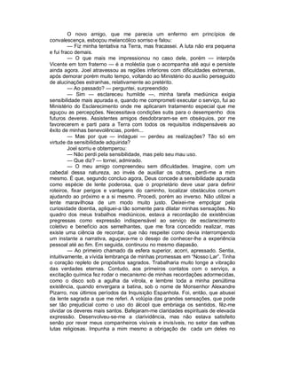 O novo amigo, que me parecia um enfermo em princípios de
convalescença, esboçou melancólico sorriso e falou:
         — Fiz minha tentativa na Terra, mas fracassei. A luta não era pequena
e fui fraco demais.
         — O que mais me impressionou no caso dele, porém — interpôs
Vicente em tom fraterno — é a moléstia que o acompanha até aqui e persiste
ainda agora. Joel atravessou as regiões inferiores com dificuldades extremas,
após demorar porém muito tempo, voltando ao Ministério do auxílio perseguido
de alucinações estranhas, relativamente ao pretérito.
         — Ao passado? — perguntei, surpreendido
         — Sim — esclareceu humilde —, minha tarefa mediúnica exigia
sensibilidade mais apurada e, quando me comprometi executar o serviço, fui ao
Ministério do Esclarecimento onde me aplicaram tratamento especial que me
aguçou as percepções. Necessitava condições sutis para o desempenho dos
futuros deveres. Assistentes amigos desdobraram-se em obséquios, por me
favorecerem e parti para a Terra com todos os requisitos indispensáveis ao
êxito de minhas benevolências, porém...
         — Mas por que — indaguei — perdeu as realizações? Tão só em
virtude da sensibilidade adquirida?
         Joel sorriu e obtemperou:
         — Não perdi pela sensibilidade, mas pelo seu mau uso.
         — Que diz? — tornei, admirado.
         — O meu amigo compreendeu sem dificuldades. Imagine, com um
cabedal dessa natureza, ao invés de auxiliar os outros, perdi-me a mim
mesmo. É que, segundo concluo agora, Deus concede a sensibilidade apurada
como espécie de lente poderosa, que o proprietário deve usar para definir
roteiros, fixar perigos e vantagens do caminho, localizar obstáculos comum
ajudando ao próximo e a si mesmo. Procedi, porém ao inverso. Não utilizei a
lente maravilhosa de um modo muito justo. Deixei-me empolgar pela
curiosidade doentia, apliquei-a tão somente para dilatar minhas sensações. No
quadro dos meus trabalhos mediúnicos, estava a recordação de existências
pregressas como expressão indispensável ao serviço de esclarecimento
coletivo e benefício aos semelhantes, que me fora concedido realizar, mas
existe uma ciência de recordar, que não respeitei como devia interrompendo
um instante a narrativa, aguçava-me o desejo de conhecer-lhe a experiência
pessoal até ao fim. Em seguida, continuou no mesmo diapasão.
         — Ao primeiro chamado da esfera superior, acorri, apressado. Sentia,
intuitivamente, a vívida lembrança de minhas promessas em “Nosso Lar”. Tinha
o coração repleto de propósitos sagrados. Trabalharia muito longe a vibração
das verdades eternas. Contudo, aos primeiros contatos com o serviço, a
excitação química fez rodar o mecanismo de minhas recordações adormecidas,
como o disco sob a agulha da vitrola, e lembrei toda a minha penúltima
existência, quando envergara a batina, sob o nome de Monsenhor Alexandre
Pizarro, nos últimos períodos da Inquisição Espanhola. Foi, então, que abusei
da lente sagrada a que me referi. A volúpia das grandes sensações, que pode
ser tão prejudicial como o uso do álcool que embriaga os sentidos, fêz-me
olvidar os deveres mais santos. Bafejaram-me claridades espirituais de elevada
expressão. Desenvolveu-se-me a clarividência, mas não estava satisfeito
senão por rever meus companheiros visíveis e invisíveis, no setor das velhas
lutas religiosas. Impunha a mim mesmo a obrigação de cada um deles no
 