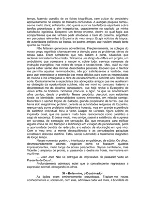 tempo, fazendo questão de as fichas biográficas, sem cuidar do verdadeiro
aproveitamento no campo do trabalho construtivo. A audição psíquica tornou-
se-me muito clara; entretanto, não queria ouvir os benfeitores espirituais sobre
tarefas proveitosas e sim interpelá-los, ousadamente no capítulo da minha
satisfação egoística. Despendi um tempo enorme, dentro do qual fugia aos
companheiros que me vinham pedir atividades a bem do próximo, engolfado
em pesquisas referentes à Espanha do meu tempo. Exigia notícias de bispos,
de autoridades políticas da época, de padres amigos que haviam errado tanto
quanto eu mesmo.
        Não faltaram generosas advertências. Freqüentemente, os colegas do
nosso grupo espiritista chamavam-me a atenção para os problemas sérios de
nossa casa. Eram sofredores que nos batiam à porta, situações que
reclamavam testemunho cristão. Tínhamos um abrigo de órfãos em projeto, um
ambulatório que começava a nascer e, sobre tudo, serviços semanais de
instrução evangélica, nas noites de terças e sextas-feiras. Mas, qual! eu não
queria saber senão das minhas descobertas pessoais. Esqueci que o Senhor
me permitia aquelas reminiscências, não por satisfazer-me a vaidade, mas
para que entendesse a extensão dos meus débitos para com os necessitados
do mundo e me entregasse a obra de esclarecimento e conforto aos feridos da
sorte. Contrariamente a expectativa dos abnegados amigos que me auxiliaram
na obtenção da oportunidade sublime, não me movi no concurso fraterno e
desinteressei-me da doutrina consoladora, que hoje revive o Evangelho de
Jesus entre os homens. Somente procurei, a rigor, os que se encontravam
afins comigo, desde o pretérito. Nesse propósito, descobri, com evidentes
sinais de identidade, personalidades outrora eminentes, em relação comigo.
Reconheci o senhor Higino de Salcedo, grande proprietário de terras, que me
havia sido magnânimo protetor, perante as autoridades religiosas da Espanha,
reencarnado como proletário inteligente e honesto, mas em grande experiência
de sacrifício individual. Revi o velho Gaspar de Lorenzo, figura solerte de
inquisidor cruel, que me quisera muito bem, reencarnado como paralítico e
cego de nascença. E desse modo, meu amigo, passei a existência, de surpresa
em surpresa, de sensação em sensação. Eu, que renascera para edificar
alguma coisa de útil, transpor a lembrança em viciação da personalidade, perdi
a oportunidade bendita de redenção, e o estado de alucinação em que vivo.
Com o meu erro, a mente desequilibrada e as perturbações psíquicas
constituem doloroso martírio. Estou sendo submetido a tratamento magnético
de longo tempo.
        Nesse momento, porém, o interlocutor empalideceu de súbito. Os olhos,
desmesuradamente abertos, vagavam como se fixassem quadros
impressionantes, muito longe da nossa perspectiva. Depois cambaleou, mas
Vicente o amparou de pronto, e, passando a destra na fronte, murmurava em
voz firme:
        — Joel! Joel! Não se entregue às impressões do passado! Volte ao
Presente de Deus!...
        Profundamente admirado notei que o convalescente regressava a
expressão normal, esfregando os olhos.

                         XI – Belarmino, o Doutrinador
      As lições eram eminentemente proveitosas. Traziam-me novos
conhecimentos e, sobretudo, com elas, admirava cada vez mais, a bondade de
 