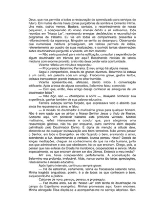 Deus, que nos permitia a todos a restauração do aprendizado para serviços do
futuro. Em muitos de nós havia zonas purgatórias de sombra e tormento íntimo.
Uns mais, outros menos. Bastara, contudo, o reconhecimento de nossa
pequenez, a compreensão do nosso imenso débito e ali estávamos, todo
reunidos em “Nosso Lar”, reanimando energias desfalecidas e reconstituindo
programas de trabalho. Eu via em todos os companheiros presentes o
reflorescimento da esperança. Ninguém se sentia ao desamparo. Observando
que numerosos médiuns prosseguiam, em valiosa permuta de idéias,
referentemente ao quadro de suas realizações, e ouvindo tantas observações
sobre doutrinadores perguntei a Vicente, em tom discreto:
        — Não seria possível, para minha edificação, consultar a experiência de
algum doutrinador em trânsito por aqui? Recolhendo notícias de tantos
médiuns com enorme proveito, creio não deva perder esta oportunidade.
        Vicente refletiu um minuto e respondeu:
        — Procuremos Belarmino Ferreira. É meu amigo há alguns meses.
        Segui o companheiro, através de grupos diversos. Belarmino lá estava
a um canto, em palestra com um amigo. Fisionomia grave, gestos lentos,
deixava transparecer grande tristeza no olhar humilde.
        Vicente apresentou-me, afetuoso, dando início à conversação
edificante. Após a troca de alguns conceitos, Belarmino falou, comovido:
        — Com que, então, meu amigo deseja conhecer as amarguras de um
doutrinador falido?
        — Não digo isso — obtemperei a sorrir —, desejaria conhecer sua
experiência, ganhar também de sua palavra educativa.
        Ferreira esboçou sorriso forçado, que expressava todo o absinto que
ainda lhe requeimava a alma, e falou:
        — A missão do doutrinador é muitíssimo grave para qualquer homem.
Não é sem razão que se atribui a Nosso Senhor Jesus o título de Mestre.
Somente aqui, vim ponderar bastante esta profunda verdade. Meditei
muitíssimo, refleti intensamente e concluí que, para atingirmos uma
ressurreição gloriosa, não há, por enquanto, outro caminho além daquele
palmilhado pelo Doutrinador Divino. É digna de menção a atitude dele,
abstendo-se de qualquer escravização aos bens terrestres. Não vemos passar
o Senhor, em todo o Evangelho, se não fazendo o bem, ensinando o amor,
acendendo a luz, disseminando a verdade. Nunca pensou nisso? Depois de
longas meditações, cheguei ao conhecimento de que na vida humana, junto
aos que administram e aos que obedecem, há os que ensinam. Chego, pois, a
pensar que nas esferas da Crosta há mordomos, cooperadores e servos. Muito
especialmente, os que ensinam devem ser dos últimos. Entende o meu irmão?
        Ah! sim, havia compreendido perfeitamente. A conceituação de
Belarmino era profunda, irrefutável. Aliás, nunca ouvira tão belas apreciações,
relativamente à missão educativa.
        Após ligeiro intervalo, continuou sempre grave:
        — Há de estranhar, certamente, tenha eu fracassado sabendo tanto.
Minha tragédia angustiosa, porém, é a de todos os que conhecem o bem,
esquecendo-lhe a prática.
        Calou-se de novo, pensou, pensou, e prosseguiu:
        — Faz muitos anos, saí de “Nosso Lar” com tarefa de doutrinação no
campo do Espiritismo evangélico. Minhas promessas aqui, foram enormes.
Minha abnegada Elisa dispôs-se a acompanhar-me no serviço laborioso. Ser-
 