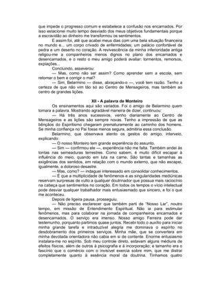que impede o progresso comum e estabelece a confusão nos encarnados. Por
isso estacionei muito tempo desviado dos meus objetivos fundamentais porque
a escravidão ao dinheiro me transformou os sentimentos.
        E assim foi, até que acabei meus dias com uma bela situação financeira
no mundo e... um corpo crivado de enfermidades; um palácio confortável de
pedra e um deserto no coração. A revivescência da minha inferioridade antiga
religou-me a companheiros menos dignos no plano dos encarnados e
desencarnados, e o resto o meu amigo poderá avaliar: tormentos, remorsos,
expiações...
        Concluindo, asseverou:
        — Mas, como não ser assim? Como aprender sem a escola, sem
retomar o bem e corrigir o mal?
        — Sim, Belarmino — disse, abraçando-o —, você tem razão. Tenho a
certeza de que não vim tão só ao Centro de Mensageiros, mas também ao
centro de grandes lições.

                              XII - A palavra de Monteiro
        Os ensinamentos aqui são variados. Foi o amigo de Belarmino quem
tomara a palavra. Mostrando agradável maneira de dizer, continuou:
        — Há três anos sucessivos, venho diariamente ao Centro de
Mensageiros e as lições são sempre novas. Tenho a impressão de que as
bênçãos do Espiritismo chegaram prematuramente ao caminho dos homens.
Se minha confiança no Pai fosse menos segura, admitiria essa conclusão.
        Belarmino, que observava atento os gestos do amigo, interveio,
explicando:
        — O nosso Monteiro tem grande experiência do assunto.
        — Sim — confirmou ele —, experiência não me falta. Também andei às
tontas nas semeaduras terrestres. Como sabem, é muito difícil escapar à
influência do meio, quando em luta na carne. São tantas e tamanhas as
exigências dos sentidos, em relação com o mundo externo, que não escapei,
igualmente, a doloroso desastre.
        — Mas, como? — indaguei interessado em consolidar conhecimentos.
        — É que a multiplicidade de fenômenos e as singularidades mediúnicas
reservam surpresas de vulto a qualquer doutrinador que possua mais raciocínio
na cabeça que sentimentos no coração. Em todos os tempos o vício intelectual
pode desviar qualquer trabalhador mais entusiasmado que sincero, e foi o que
me aconteceu.
        Depois de ligeira pausa, prosseguiu.
        — Não preciso esclarecer que também parti de “Nosso Lar”, noutro
tempo, em missão de Entendimento Espiritual. Não ia para estimular
fenômenos, mas para colaborar na jornada de companheiros encarnados e
desencarnados. O serviço era imenso. Nosso amigo Ferreira pode dar
testemunho, porquanto partimos quase juntos. Recebi todo o auxílio para iniciar
minha grande tarefa e intraduzível alegria me dominava o espírito no
desdobramento dos primeiros serviços. Minha mãe, que se convertera em
minha devotada orientadora não cabia em si de contente. Enorme entusiasmo
instalara-me no espírito. Sob meu controle direto, estavam alguns médiuns de
efeitos físicos, além de outros à psicografia e à incorporação; e tamanho era o
fascínio que o comércio com o invisível exercia sobre mim, que me distraí
completamente quanto à essência moral da doutrina. Tínhamos quatro
 
