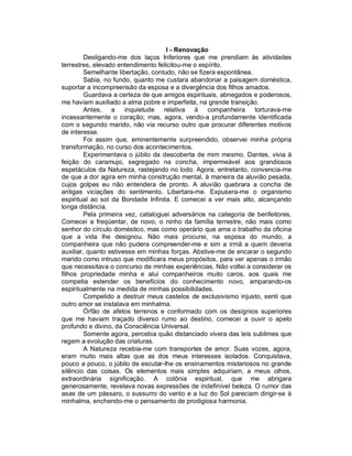 I - Renovação
         Desligando-me dos laços Inferiores que me prendiam às atividades
terrestres, elevado entendimento felicitou-me o espírito.
         Semelhante libertação, contudo, não se fizera espontânea.
         Sabia, no fundo, quanto me custara abandonar a paisagem doméstica,
suportar a incompreensão da esposa e a divergência dos filhos amados.
         Guardava a certeza de que amigos espirituais, abnegados e poderosos,
me haviam auxiliado a alma pobre e imperfeita, na grande transição.
         Antes, a inquietude relativa à companheira torturava-me
incessantemente o coração; mas, agora, vendo-a profundamente identificada
com o segundo marido, não via recurso outro que procurar diferentes motivos
de interesse.
         Foi assim que, eminentemente surpreendido, observei minha própria
transformação, no curso dos acontecimentos.
         Experimentava o júbilo da descoberta de mim mesmo. Dantes, vivia à
feição do caramujo, segregado na concha, impermeável aos grandiosos
espetáculos da Natureza, rastejando no lodo. Agora, entretanto, convencia-me
de que a dor agira em minha construção mental, à maneira da aluvião pesada,
cujos golpes eu não entendera de pronto. A aluvião quebrara a concha de
antigas viciações do sentimento. Libertara-me. Expusera-me o organismo
espiritual ao sol da Bondade Infinita. E comecei a ver mais alto, alcançando
longa distância.
         Pela primeira vez, cataloguei adversários na categoria de benfeitores.
Comecei a freqüentar, de novo, o ninho da família terrestre, não mais como
senhor do círculo doméstico, mas como operário que ama o trabalho da oficina
que a vida lhe designou. Não mais procurei, na esposa do mundo, a
companheira que não pudera compreender-me e sim a irmã a quem deveria
auxiliar, quanto estivesse em minhas forças. Abstive-me de encarar o segundo
marido como intruso que modificara meus propósitos, para ver apenas o irmão
que necessitava o concurso de minhas experiências. Não voltei a considerar os
filhos propriedade minha e alui companheiros muito caros, aos quais me
competia estender os benefícios do conhecimento novo, amparando-os
espiritualmente na medida de minhas possibilidades.
         Compelido a destruir meus castelos de exclusivismo injusto, senti que
outro amor se instalava em minhalma.
         Órfão de afetos terrenos e conformado com os desígnios superiores
que me haviam traçado diverso rumo ao destino, comecei a ouvir o apelo
profundo e divino, da Consciência Universal.
         Somente agora, percebia quão distanciado vivera das leis sublimes que
regem a evolução das criaturas.
         A Natureza recebia-me com transportes de amor. Suas vozes, agora,
eram muito mais altas que as dos meus interesses isolados. Conquistava,
pouco a pouco, o júbilo de escutar-lhe os ensinamentos misteriosos no grande
silêncio das coisas. Os elementos mais simples adquiriam, a meus olhos,
extraordinária significação. A colônia espiritual, que me abrigara
generosamente, revelava novas expressões de indefinível beleza. O rumor das
asas de um pássaro, o sussurro do vento e a luz do Sol pareciam dirigir-se à
minhalma, enchendo-me o pensamento de prodigiosa harmonia.
 