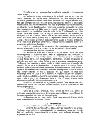 Engolfara-me em pensamentos grandiosos, quando o companheiro
voltou a falar:
        — Tenho um amigo, nosso colega de profissão, que se encontra nas
zonas inferiores, há alguns anos, atormentado por dois inimigos cruéis.
Acontece que ele muito faliu como homem e médico. Era cirurgião exímio, mas,
tão logo alcançou renome e respeito geral, impressionou-se com as aquisições
monetárias e caiu desastradamente. Nos dias de grandes negócios financeiros,
deslocava a mente das obrigações veneráveis, colocando-a distante, na esfera
dos banqueiros comuns. Não fosse a proteção espiritual, essa atitude teria
comprometido oportunidades vitais de muita gente. A colaboração do pobre
amigo tornara-se quase nula, e alguns desencarnados nas intervenções
cirúrgicas que ele praticava, notando-lhe a irresponsabilidade, atribuíram-lhe a
causa da morte física, quando não a esperavam votando-lhe ódio terrível.
Amigos do operador prestaram esclarecimentos justos a muitos; entretanto,
dois deles, mais ignorantes e maldosos, perseveraram na estranha atitude e o
esperaram no limiar do Sepulcro.
        Horrível — exclamei. Se ele, porém, não é culpado da desencarnação
desses adversários gratuitos, como pode ser atormentado desse modo?
        Explicou Vicente, em tom mais grave:
        — Realmente, não tem a culpa da morte deles. Nada fez para
interromper-lhe a existência física. Mas é responsável pela inimizade e
incompreensão criadas na mente dessas pobres criaturas, porque, não estando
seguro do seu dever, nem tranqüilo com a consciência, o nosso amigo julga-se
culpado, em razão das outras falhas a que se entregou imprevidentemente.
Todo erro traz fraqueza e, assim sendo, o nosso colega, por enquanto não
adquiriu forças para se desvencilhar dos algozes perante a Justiça Divina,
portanto, ele não resgata crimes inexistentes, mas repara certas faltas graves e
aprende a conhecer-se a si mesmo, a entender as obrigações nobres e práticá-
las, compreendendo, por fim, a felicidade dos que sabem ser úteis com
segurança de fé em Deus e em si mesmos. A noção do dever bem cumprido,
André ainda que todos os homens permaneçam contra nós, é uma luz firme
para o dia e abençoado travesseiro para a noite. O nosso colega, tendo
abusado da profissão entrou em dolorosa prova.
        — Ah! sim — exclamei .—, agora compreendo. Onde exista uma falta,
pode haver muitas perturbações. Quando apagamos a luz, podemos cair em
qualquer precipício.
        — Justamente.
        Calou-se o amigo, andando, muito tempo ao meu lado, como se
estivesse surpreendido, como eu, defrontando as avenidas de rosas. Depois de
longas meditações, convidou-me fraternalmente:
        — Regressemos ao nosso núcleo. Creio devamos ouvir Aniceto, ainda
hoje, referentemente ao serviço comum.

                                  XIV - Preparativos
       À noite, Aniceto veio ver-nos, começando por dizer:
       — Amanhã deveremos partir os três, a serviço nas esferas da Crosta.
Telésforo recomendou-me certas atividades de importância, mas posso atendê-
las em particular, proporcionando a ambos uma estação semanal de
experiência e serviço.
 