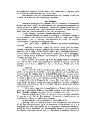 como orientador de pulso, vigoroso e sábio mas não vacilava por se fazer igual
a nós, a fim de servir como devotado companheiro.
        Meditando sobre a lição sublime em pleno impulso volitante, contemplei
as torres de “Nosso Lar”, que iam ficando a distância...

                                     XV - A viagem
         Depois de empregarmos o processo de condução rápida, atravessando
imensas distâncias, surgiu uma região menos bela. O firmamento cobrira-se de
nuvens espessas e alguma coisa que eu não podia compreender impedia-nos
a volitar com facilidade. Creio que o mesmo não acontecia ao nosso instrutor,
mas Vicente e eu fazíamos enorme esforço para acompanhá-lo.
         Aniceto percebeu, de pronto, nossos obstáculos e considerou:
         — Será conveniente utilizarmos a locomoção. A atmosfera começa a
pesar muitíssimo e não devemos andar muito distante do Campo da Paz. Não
precisaremos ir até lá; todavia, descansaremos no Posto de Socorro.
Encontraremos, ali, os recursos indispensáveis.
         — Mas, que é isto? — perguntei, admirado da profunda modificação
ambiente.
         — Estamos penetrando a esfera de vibrações mais fortes da mente
humana. Achamo-nos a grande distância da Crosta; entretanto, já podemos
identificar, desde logo, a influenciação mental da Humanidade encarnada.
Grandes lutas desenrolam-se nestes planos e milhares de irmãos abnegados
aqui se votam à missão de ensinar e consolar os que sofrem. Em parte alguma
escasseia o amparo divino.
         Nesse instante, chegáramos ao cume de grande montanha envolvida
em sombra fumarenta. No solo, desenhavam-se trilhas diversas, à maneira de
labirintos bem formados. Observando-nos a estranheza, Aniceto falou com
otimismo.
         — Sigamos!
         Nesse momento, ó Deus de Bondade, alguma coisa imprevista me
felicitava o coração. Contrastando as sombras, raios de luz desprendiam-se,
intensamente, de nossos corpos. Extraordinária comoção apossou-se-me
dalma. Vicente e eu ajoelhamo-nos a um só tempo, banhados em lágrimas
enviando ao Eterno os nossos profundos agradecimentos, em votos de júbilo
fervoroso. Estávamos embriagados de ventura. Era a primeira vez que me
vestia de luz, luz que se irradiava de todas a células do meu corpo espiritual.
Aniceto que se mantinha de pé, a contemplar-nos com expressão de alegria,
falou comovidamente.
         — Muito bem, meus amigos. Agradeçamos a Deus os dons de amor,
sabedoria e misericórdia. Saibamos manifestar ao Pai o nosso reconhecimento.
Quem não sabe agradecer, não sabe receber e, muito menos, pedir.
         Durante muito tempo, Vicente e eu mantivemo-nos em prece repletos
de alegrias e de lágrima. Em seguida, retomamos a marcha como se
estivéssemos vestidos em sublime luminosidade.
         As surpresas no entanto, sucediam-se ininterruptamente.
         Aquelas vias de comunicação eram muito diversas das que conhecia
até ali. Mergulhávamos num clima estranho onde predominavam o frio e a
ausência de luz solar. A topografia era um conjunto de paisagens misteriosas,
lembrando filmes fantásticos da cinematografia terrestre. Picos altíssimos
semelhavam vigorosas agulhas de treva, desafiando a vastidão. Descíamos
 