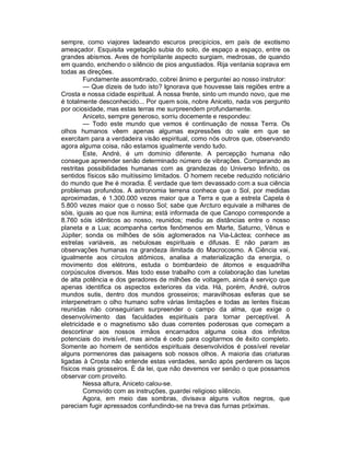 sempre, como viajores ladeando escuros precipícios, em país de exotismo
ameaçador. Esquisita vegetação subia do solo, de espaço a espaço, entre os
grandes abismos. Aves de horripilante aspecto surgiam, medrosas, de quando
em quando, enchendo o silêncio de pios angustiados. Rija ventania soprava em
todas as direções.
         Fundamente assombrado, cobrei ânimo e perguntei ao nosso instrutor:
         — Que dizeis de tudo isto? Ignorava que houvesse tais regiões entre a
Crosta e nossa cidade espiritual. À nossa frente, sinto um mundo novo, que me
é totalmente desconhecido... Por quem sois, nobre Aniceto, nada vos pergunto
por ociosidade, mas estas terras me surpreendem profundamente.
         Aniceto, sempre generoso, sorriu docemente e respondeu:
         — Todo este mundo que vemos é continuação de nossa Terra. Os
olhos humanos vêem apenas algumas expressões do vale em que se
exercitam para a verdadeira visão espiritual, como nós outros que, observando
agora alguma coisa, não estamos igualmente vendo tudo.
         Este, André, é um domínio diferente. A percepção humana não
consegue apreender senão determinado número de vibrações. Comparando as
restritas possibilidades humanas com as grandezas do Universo Infinito, os
sentidos físicos são muitíssimo limitados. O homem recebe reduzido noticiário
do mundo que lhe é moradia. É verdade que tem devassado com a sua ciência
problemas profundos. A astronomia terrena conhece que o Sol, por medidas
aproximadas, é 1.300.000 vezes maior que a Terra e que a estrela Capela é
5.800 vezes maior que o nosso Sol; sabe que Arcturo equivale a milhares de
sóis, iguais ao que nos ilumina; está informada de que Canopo corresponde a
8.760 sóis idênticos ao nosso, reunidos; mediu as distâncias entre o nosso
planeta e a Lua; acompanha certos fenômenos em Marte, Saturno, Vênus e
Júpiter; sonda os milhões de sóis aglomerados na Via-Láctea; conhece as
estrelas variáveis, as nebulosas espirituais e difusas. E não param as
observações humanas na grandeza ilimitada do Macrocosmo. A Ciência vai,
igualmente aos círculos atômicos, analisa a materialização da energia, o
movimento dos elétrons, estuda o bombardeio de átomos e esquadrilha
corpúsculos diversos. Mas todo esse trabalho com a colaboração das lunetas
de alta potência e dos geradores de milhões de voltagem, ainda é serviço que
apenas identifica os aspectos exteriores da vida. Há, porém, André, outros
mundos sutis, dentro dos mundos grosseiros; maravilhosas esferas que se
interpenetram o olho humano sofre várias limitações e todas as lentes físicas
reunidas não conseguiriam surpreender o campo da alma, que exige o
desenvolvimento das faculdades espirituais para tornar perceptível. A
eletricidade e o magnetismo são duas correntes poderosas que começam a
descortinar aos nossos irmãos encarnados alguma coisa dos infinitos
potenciais do invisível, mas ainda é cedo para cogitarmos de êxito completo.
Somente ao homem de sentidos espirituais desenvolvidos é possível revelar
alguns pormenores das paisagens sob nossos olhos. A maioria das criaturas
ligadas à Crosta não entende estas verdades, senão após perderem os laços
físicos mais grosseiros. É da lei, que não devemos ver senão o que possamos
observar com proveito.
         Nessa altura, Aniceto calou-se.
         Comovido com as instruções, guardei religioso silêncio.
         Agora, em meio das sombras, divisava alguns vultos negros, que
pareciam fugir apressados confundindo-se na treva das furnas próximas.
 