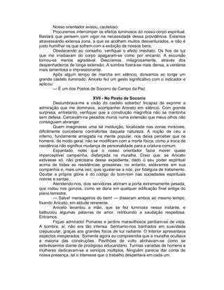 Nosso orientador avisou, cauteloso:
        Procuremos interromper os efeitos luminosos do nosso corpo espiritual.
Bastará que pensem com vigor na necessidade dessa providência. Estamos
atravessando extensa zona, a que se acolhem muitos desventurados, e não é
justo humilhar os que sofrem com a exibição de nossos bens.
        Obedecendo ao conselho, verifiquei o efeito imediato. Os fios de luz
que me irradiavam do corpo apagaram-se como por encanto. A excursão
tornou-se menos agradável. Descíamos, milagrosamente, através dos
despenhadeiros de longa extensão. A sombra fizera-se mais densa, a ventania
mais lamentosa e impressionante.
        Após algum tempo de marcha em silêncio, divisamos ao longe um
grande castelo iluminado. Aniceto fez um gesto significativo com o indicador e
aplicou:
        — É um dos Postos de Socorro de Campo da Paz.

                              XVII - No Posto de Socorro
         Deslumbrava-me a visão do castelo soberbo! Incapaz de exprimir a
admiração que me dominava, acompanhei Aniceto em silêncio. Com grande
surpresa, entretanto, verifiquei que a construção magnífica não se mantinha
sem defesa. Cercavam-na pesados muros numa extensão que meus olhos não
conseguiam abranger.
         Quem imaginasse uma tal instituição, localizada nas zonas invisíveis,
dificilmente conceberia contrafortes daquela natureza. A noção de céu e
inferno, fundamente arraigada na mente popular, nos deixa perceber que os
homens, de modo geral, não se modificam com a morte física, como a troca de
residência não significa mudança de personalidade para a criatura comum.
         Espantado, notei que o nosso orientador fazia mover quase
imperceptível campainha, disfarçada na muralha. Creio que, se Aniceto
estivesse só, não precisaria desse expediente, dado o seu poder espiritual
acima de todas as resistências grosseiras; no entanto, estávamos em sua
companhia e, mais uma vez, quis igualar-se a nós, por fidalguia de tratamento.
Ocultar a própria glória é do código do bom-tom nas sociedades espirituais
nobres e santas.
         Atendendo-nos, dois servidores abriram a porta extremamente pesada,
que rodou nos gonzos, como se daria em qualquer edificação final antiga do
plano terrestre.
         — Salve! mensageiros do bem! — disseram ambos ao mesmo tempo,
fixando Aniceto, em atitude reverente.
         Aniceto levantou a mão, que se fez luminosa nesse instante, e
balbuciou algumas palavras de amor, retribuindo a saudação respeitosa.
Entramos.
         Fiquei admirado! Pomares e jardins maravilhosos perdiam-se de vista.
A sombra, aí, não era tão intensa. Sentíamo-nos banhados em suavidade
crepuscular, graças aos grandes focos de luz radiante. O Interior apresentava
aspectos inesperados. Somente agora eu compreendia que a muralha ocultava
a maioria das construções. Pavilhões de vulto alinhavam-se como se
estivéssemos diante de prodigioso educandário. Turmas variadas de homens e
mulheres dedicavam-se a serviços múltiplos. Ninguém parecia dar conta de
nossa presença, tal o interesse que o trabalho despertava em cada um.
 