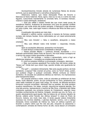 Acompanhávamos Aniceto através de numerosas fileiras de árvores
senhoris, que se assemelhavam a carvalhos antiqüíssimos.
         Observava, todavia, que nesse abençoado Posto de Socorro a
Natureza se fizera maternal. Havia, agora, mais luz no céu e o vento era mais
fagueiro, sussurrando brandamente no arvoredo farto. O bondoso instrutor,
notando a nossa admiração, esclareceu:
         — Esta paz reflete o estado mental dos que vivem neste pouso de
assistência fraterna. Acabamos de atravessar uma zona de grandes conflitos
espirituais, que vocês ainda não podem perceber. A Natureza é mãe amorosa
em toda a parte, mas, cada lugar mostra a influência dos filhos de Deus que o
habitam.
         A explicação não poderia ser mais clara.
         Atingindo o edifício central, construído à maneira de formoso castelo
europeu dos tempos feudais, fomos defrontados por um casal extremamente
simpático.
         — Meu caro Aniceto! — falou o cavalheiro, abraçando o nosso
orientador.
         — Meu caro Alfredo! nobre irmã Ismália! — respondeu Aniceto,
sorridente.
         Após as saudações afetuosas, apresentou-nos lisonjeiro.
         O casal abraçou evidenciando cordialidade e atenção amiga.
         — Nosso prezado Alfredo — continuou Aniceto, elucidando — é o
dedicado administrador deste Posto de Socorro. Há muito tempo consagrou-se
a serviço de nossos irmãos ignorantes e desviados.
         — Oh! Oh! não prossiga — revidou o apresentado, como a fugir as
referências elogiosas — consagrei-me simplesmente ao dever.
         E, como se quisesse modificar a conversação, prosseguiu, atencioso:
         — Mas, que surpresa agradável! Faz muitos dias não temos visitas de
“Nosso Lar”! Ainda bem que vieram hoje, quando Ismália veio igualmente ter
comigo!...
         Por quê? — considerei intimamente. Não seria aquela senhora, de lindo
semblante, a esposa? Não viveriam ali juntos, como na Terra? Antes, porém,
que pudesse chegar a qualquer conclusão, Alfredo conduzia ao interior
doméstico. As escadas de substância idêntica ao mármore, me impressionava
pela transparente beleza.
         De varanda extensa e nobre, onde as colunatas se enfeitavam de hera
florida, muito diferente, porém, da que conhecemos na Terra, penetramos em
vasto salão mobiliado ao gosto mais antigo. Os móveis, de delicada escultura
formavam conjunto encantador. Admirado fixei as paredes, de onde pendiam
quadros maravilhosos. Um deles, contudo, impunha-me especial atenção. Era
uma tela enorme, representando o martírio de São Dinis, o Apóstolo das Gálias
rudemente supliciado nos primeiros tempos do Cristianismo, segundo meus
humildes conhecimentos de História. Intrigado, recordei que vira, na Terra, um
quadro absolutamente igual àquele. Não se tratava de um famoso trabalho de
Bonnat, célebre pintor francês dos últimos tempos? A cópia do Posto de
Socorro, todavia, era muito mais bela. A lenda popular estava lindamente
expressa nos mínimos detalhes, o glorioso Apóstolo, seminu, com a cabeça
decepada, tronco aureolado de intensa luz, fazia um esforço supremo por
levantar o próprio crânio que lhe rola aos pés, enquanto os assassinos o
contemplavam, tomados de intenso horror; do alto, via-se descer um emissário
 