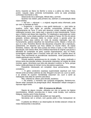 divino, trazendo ao Servo do Senhor a coroa e a palma da vitória. Havia,
porém, naquela cópia, profunda luminosidade, como se cada pincelada
contivesse movimento e vida.
         Observando-me a admiração, Alfredo falou, sorrindo:
         Quantos nos visitam, pela primeira vez, estimam a contemplação desta
cópia soberba.
         — Ah! sim — retruquei —, o original, segundo estou informado, pode
ser visto no Panteão de Paris.
         — Engana-se — elucidou o meu gentil interlocutor —, nem todos os
quadros, como nem todas as grandes composições artísticas, são
originariamente da Terra. É certo que devemos muitas criações sublimes à
celebração humana; mas, neste caso, o assunto é mais transcendente. Temos
aqui a história real dessa tela magnífica. Foi idealizada e executada por nobre
artista cristão, numa cidade espiritual muito ligada à França. Em fins do século
passado, embora estivesse retido no círculo carnal, o grande pintor de
Bayonne visitou essa colônia em noite de excelsa inspiração, que ele,
humanamente, poderia classificar de maravilhoso sonho. Desde o minuto em
que viu a tela, Florentino Bonnat não descansou enquanto não a reproduziu,
palidamente, em desenho que ficou célebre no mundo inteiro. As cópias
terrestres, todavia, não têm essa pureza de linhas e luzes, e nem mesmo a
reprodução, sob nossos olhos, tem a beleza imponente do original, que já tive a
felicidade de contemplar de perto, quando organizávamos, aqui no Posto,
homenagens singelas para a honrosa visita que nos fez o grande servo do
Cristo. Para movimentar as providências necessárias, visitei pessoalmente a
cidade espiritual a que me referi.
         Grande espanto apossara-se-me do coração. Via, agora, explicada a
tortura santa dos grandes artistas, divinamente inspirados na criação de obras
imortais; agora, reconhecia que toda arte elevada é sublime na Terra, porque
traduz visões gloriosas do homem na luz dos planos superiores.
         Parecendo interessado em completar meus pensamentos, Alfredo
considerou:
         — O gênio construtivo expressa superioridade espiritual com livre
trânsito entre as fontes sublimes da vida. Ninguém cria sem ver, ouvir ou sentir,
e os artistas de superior mentalidade costumam ver, ouvir e sentir as
realizações mais altas do caminho para Deus.
         Mas, voltando-se, afável, para Aniceto, exclamou:
         — No entanto, o momento não comporta divagações. Sentemo-nos.
Devem estar cansados da peregrinação difícil. Necessitam refazer energias e
repousar algum tanto.

                                 XVII - O romance de Alfredo
        Depois de alguns minutos, utilizados por nós no serviço da higiene
reconfortadora, Alfredo convidou-nos à mesa, onde Ismália, com extrema
fidalguia, mandou servir frutos diversos.
        Os senhores do castelo não podiam ser mais gentis.
        Servidores iam e vinham, com grande júbilo a lhes transparecer do
rosto.
        A palestra de Alfredo e as observações de Ismália estavam cheias de
notas interessantes e educativas.
 