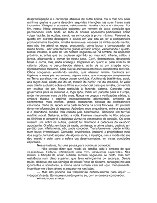 despreocupação e a confiança absoluta de outra época. Via o mal nos seus
mínimos gestos e queria descobrir segundas intenções nas suas frases mais
inocentes. Cheguei a acusá-la, veladamente. Ismália chorou e calou-se. Por
fim, nosso infeliz perseguidor subornou um homem de baixa condição que
permaneceu, certa noite, ao lado de nossos aposentos particulares como
vulgar ladrão, às ocultas, sendo eu convocado à prova máxima. Penetrei no
quarto em extremo desespero e acusei em voz alta ao ver a companheira
profundamente tranqüila. Ismália levantou-se, receosa da minha saúde mental,
mas não lhe atendi os rogos, procurando, como louco, o conspurcador da
minha honra... Abri violentamente grande armário antigo, vasculhando o quarto.
Nesse instante, o vulto de um homem esgueirou-se na sombra, do aposento
próximo, e, antes que eu pudesse agarrá-lo no meu ódio infrene, saltou a
janela, alcançando o pomar de nossa casa. Corri, desesperado, detonando
balas a esmo, mas, nada consegui. Regressei ao quarto e, para cúmulo da
calúnia odiosa, o desconhecido deixara, atrás de si, um chapéu novo,
rigorosamente moderno, para que se acentuassem meus sentimentos terríveis.
Olhos congestos, vomitando insultos, quis eliminar Ismália, banhada em
lágrimas a meus pés; no entanto, alguma coisa, que nunca pude compreender
na Terra, paralisou-me o braço quase homicida. Vociferando blasfêmias, surdo
aos rogos dela, afastei-me do lar, tomado de horror. No dia imediato, fiz valer
meu direito exclusivo sobre os filhos e providenciei para que Ismália, convertida
em estátua de dor, fosse restituída à fazenda paterna. Contratei uma
governanta para os meninos e, logo após, tomei um paquete para a Europa,
onde me demorei mais de três anos. Nunca me propus a verificações sérias, e,
embora tivesse o espírito incessantemente atormentado, omitindo os
sentimentos mais íntimos, jamais procurando notícias da companheira
caluniada. Certo dia, recebi uma carta lacônica na costa francesa. Um parente
dava-me informações da esposa. Após dois anos angustiosos, entre a saudade
e o abandono, Ismália fora colhida pela tuberculose, falecendo em terrível
martírio moral. Deliberei, então, a volta. Fixei-me novamente no Rio, eduquei
os filhinhos e conservei a dolorosa viuvez no desencanto do coração. Os anos
rolaram uns sobre os outros, quando fui chamado à cabeceira do ex-sócio
agonizante. O infeliz, em face da morte, confessou o crime odioso, pedindo um
perdão que, infelizmente, não pude conceder. Transformei-me, desde então,
num louco irremediável. Cansado, envelhecido, procurei a propriedade rural
dos sogros, tentando reparar, de alguma sorte, a injustiça, mas a morte não me
deu ensejo e voltei para a esfera dos desencarnados, em tristes condições
espirituais.
         Nesse instante, fez uma pausa, para continuar comovido:
         — Não preciso dizer que recebi de Ismália todo o amparo de que
necessitava. Todavia, infelizmente para mim, estávamos separados. Não
mereci a bênção da união sublime. Ismália segue-me de perto, mas tem
residência num plano superior, que devo esforçar-me por alcançar. Desde
muito, dediquei-me aos serviços do nosso Posto de Socorro, consagrei-me aos
ignorantes e sofredores, e minha santa Ismália vem até aqui, mensalmente,
incentivar-me o bom ânimo e amparar-me nas lutas.
         — Mas não poderia ela transferir-se definitivamente para aqui? —
indagou Vicente, tão impressionado quanto eu, com o romance comovedor.
         Alfredo sorriu e falou:
 