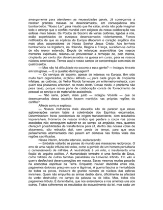 amargamente para atenderem as necessidades gerais. Já começamos a
receber grandes massas de desencarnados, em conseqüência dos
bombardeios. “Nosso Lar”, pela missão que lhe cabe, ainda não pode imaginar
todo o esforço que o conflito mundial vem exigindo da nossa colaboração nas
esferas mais baixas. Os Postos de Socorro de várias colônias, ligadas a nós,
estão superlotados de europeus desencarnados violentamente. Fomos
notificados de que as súplicas da Europa dilaceram o coração angélico dos
mais altos cooperadores de Nosso Senhor Jesus Cristo. Aos terríveis
bombardeios na Inglaterra, na Holanda, Bélgica e França, sucedem-se outros
de não menor extensão. Depois de reiteradas assembléias dos nossos
mentores espirituais, resolveu-se providenciar a remoção de, pelo menos,
cinqüenta por cento dos desencarnados na guerra em curso, para os nossos
núcleos americanos. Temos aqui o nosso campo de concentração com mais de
quatrocentos.
        — Mas não há dificuldade no socorro a essa gente? — Indagou Aniceto
em tom grave. — E a questão da linguagem?
        — Os serviços de socorro, apesar de intensos na Europa, têm sido
muito bem organizados, explicou Alfredo —; para cada grupo de cinqüenta
infelizes, as colônias, do Velho Mundo fornecem um enfermeiro-instrutor, com
quem nos possamos entender, de modo direto. Desse modo, o problema não
pesa tanto, porque nossa parte de colaboração consta de fornecimento de
pessoal de serviço e de material de assistência.
        — Não seria, porém, mais justo — indagou Vicente — que os
desencarnados dessa espécie fossem mantidos nas próprias regiões do
conflito?
        Alfredo sorriu e explicou:
        — Nossos instrutores mais elevados são de parecer que essas
aglomerações seriam fatais à coletividade dos Espíritos encarnados.
Determinariam focos pestilenciais de origem transcendente, com resultados
imprevisíveis. Inúmeros de nossos irmãos que perdera o corpo nas zonas
assoladas não conseguem subtrair-se ao campo da angústia; mas, quantos
ofereçam possibilidades de transferência para cá, dentro das nossas cotas de
alojamento, são retirados dali, sem perda de tempo, para que seus
pensamentos atormentados não pesem em demasia nas fontes vitais das
regiões sacrificadas.
        Nesse ínterim, Aniceto interveio, esclarecendo:
        — Embalde voltarão os países do mundo aos massacres recíprocos. O
erro de uma nação influirá em todas, como o gemido de um homem perturbaria
o contentamento de milhões. A neutralidade é um mito, o insulamento uma
ficção do orgulho político. A Humanidade terrestre é uma família de Deus,
como bilhões de outras famílias planetárias no Universo Infinito. Em vão a
guerra desfechará desencarnações em massa. Esses mesmos mortos pesarão
na economia espiritual da Terra. Enquanto houver discórdia entre nós,
pagaremos doloroso preço em suor e lágrimas. A guerra fascina a mentalidade
de todos os povos, inclusive de grande número de núcleos das esferas
invisíveis. Quem não empunha as armas destrói dons, dificilmente se afastará
do verbo destruidor, no campo da palavra ou da idéia. Mas, todos nós
pagaremos tributo. É da lei divina, que nos estendamos e nos amemos uns aos
outros. Todos sofreremos os resultados do esquecimento da lei, mas cada um
 