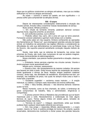 disse que os políticos construiriam os abrigos anti-aéreos, mas que os cristãos
edificariam na Terra os abrigos anti-trevosos.
        Às vezes — concluiu o senhor do castelo, em tom significativo — é
preciso sofrer para compreender as bênçãos divinas.

                                      XIX – O sopro
         Depois de interessantes considerações relativamente à situação dos
círculos carnais, Aniceto voltou a examinar nossas necessidades de serviço.
         Muito amável, Alfredo ponderou;
         — Em virtude da tormenta iminente, poderiam demorar conosco
algumas horas, seguindo amanhã, ao alvorecer.
         E, com profunda surpresa, ouvi-o afirmar:
         — Poderão utilizar meu carro, até à zona em que se torne possível.
Fornecerei condutor adestrado e ganham muito tempo com a medida.
         Não podia caber em meu espanto. Embora conhecendo as operações
dos Samaritanos em “Nosso Lar”, que empregavam grandes veículos de tração
animal, em trabalhos de salvamento nas regiões inferiores e considerando as
dificuldades de vulto que defrontáramos na caminhada longa, rumo ao Posto
de Socorro, não supunha possível semelhante condução naquele instituto de
auxílio.
         Soube, mais tarde, que os sistemas de transporte, nas zonas mais
próximas da Crosta, são muito mais numerosos do que se poderia imaginar,
em bases transcendentes do eletromagnetismo.
         Nosso orientador, que parecia meditar gravemente a situação, observou
preocupado:
         — Entretanto, temos serviços urgentes nos círculos carnais. Vicente e
André precisam iniciar aprendizado ativo.
         Alfredo sorriu, bondoso, asseverando:
         — Quanto a isso, não necessitaremos de maiores cuidados. Há sempre
que fazeres em toda a parte. Onde houver espírito de cooperação da criatura,
existe igualmente o serviço de Deus. Nossos amigos poderiam colaborar
conosco, ainda hoje, nas atividades de assistência. Acompanhar-nos-iam, por
exemplo, nos trabalhos da prece, nos quais há sempre muita coisa a fazer e
muita lição a aprender.
         — Excelente sugestão! — exclamou nosso instrutor. — A oração
individual, ou coletiva, é sempre vasto reservatório de ensinos edificantes.
         — Aliás — falou Ismália, afetuosa — não devemos demorar. Estamos
quase na hora.
         Nesse momento, como se fora chamado, de súbito, à lembrança de
grave compromisso de trabalho, falou o administrador, dirigindo-se à
companheira:
         — É preciso prevenir Olívia e Madalena das providências que se fazem
imperiosas para a noite. Necessitaremos a colaboração de mais alguns
técnicos do sopro. Temos alguns irmãos em estado grave, tomados de
impressões físicas mais fortes.
         — Técnicos do sopro? — indaguei, assombrado, antes que Ismália
pudesse fazer qualquer observação referente aos serviços.
         — Sim, meu amigo — respondeu Alfredo, atenciosamente —, o sopro
curador, mesmo na Terra, é sublime privilégio do homem. No entanto, quando
encarnados, demoramo-nos muitíssimo a tomar posse dos grandes tesouros
 