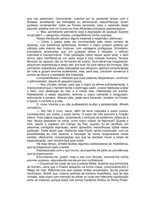 que nos pertencem. Comumente, vivemos por lá, perdendo tempo com a
fantasia, acreditando em futilidades ou alimentando desconfianças. Quem
pudesse compreender, entre as formas terrestres, toda a extensão deste
assunto, poderia criar no mundo os mais eficientes processos soproterápicos.
         — Mas, semelhante patrimônio está à disposição de qualquer Espírito
encarnado? — perguntou Vicente, compartilhando minha surpresa.
         Nosso interlocutor pensou alguns instantes e respondeu, atencioso:
         — Como o passe pode ser movimentado pelo maior número de
pessoas, com benefícios apreciáveis, também o sopro curativo poderia ser
utilizado pela maioria das criaturas, com vantagens prodigiosas. Entretanto,
precisamos acrescentar que, em qualquer tempo e situação, o esforço
individual é imprescindível. Toda realização nobre requer apoio sério, o bem
divino, para manifestar-se em ação, exige a boa vontade humana. Nossos
técnicos do assunto não se formaram de pronto. Exercitaram-se longamente,
adquiriram experiências a preço alto. Em tudo há uma ciência de começar. São
servidores respeitáveis pelas realizações que atingiram, ganham remunerações
de vulto e gozam enorme acatamento, mas, para isso, precisam conservar a
pureza da boca e a santidade das intenções.
         Compreendendo o interesse que suas palavras despertavam, continuou
o administrador, depois de pequena pausa:
         — Nos círculos carnais, para que o sopro se afirme suficientemente, é
imprescindível que o homem tenha o estômago sadio, a boca habituada a falar
o bem, com abstenção do mal, e a mente reta, interessada em auxiliar.
Obedecendo a esses requisitos, teremos o sopro calmante e revigorador,
estimulante e curativo. Através dele, poder-se-á transmitir, também na Crosta,
a saúde, o conforto e a vida.
         E, como Vicente e eu não pudéssemos ocultar a perplexidade, Alfredo
considerou:
         — Isto não é novo. Jesus, além de tocar naqueles a quem curava,
concedia-lhes, por vezes, o sopro divino. O sopro da vida percorre a Criação
inteira. Toda página sagrada, comentando o princípio da existência, refere-se a
isso. Nunca pensaram no vento, como sopro criador da Natureza? Quanto a
mim, desde o ingresso em Campo da Paz, quando fui ali recolhido em
péssimas condições espirituais, tenho aprendido maravilhosas lições nesse
particular. Tanto assim que, chefiando este Posto, tenho incentivado, com as
possibilidades ao meu alcance, a formação de novos cooperadores nesse
sentido, oferecendo compensações aos que se decidam iniciar a tarefa de
especialização, nem sempre fácil para todos.
         Há esse tempo, Ismália recebia algumas colaboradoras de importância,
que se preparavam para a tarefa.
         Impressionado com o que ouvira, acompanhei de perto as providências
que se organizavam.
         Encontrando-me, porém, mais a sós com Aniceto, transmiti-lhe minha
enorme surpresa, respondendo-me ele em tom confidencial:
         — Esquecem-se vocês de que a própria Bíblia, aludindo aos primórdios
do homem, narra que o Criador assoprou na forma criada, comunicando-lhe o
fôlego da vida. Referindo-nos aos nossos irmãos encarnados, faz-se preciso
reconhecer, André, que, mesmo partindo de homens imperfeitos, mas de boa
vontade, todo sopro com intenção de aliviar ou curar tem relevante significação
entre as criaturas, porque todos nós somos herdeiros diretos do Divino Poder.
 