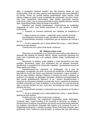 Aliás, é necessário observar também que não estamos diante de uma
exclusividade. Você, por certo, passou muito ligeiramente pelo nosso Ministério
do Auxílio. Temos, ali, grande instituto especializado nesse sentido, onde
nobres colegas se votam a essa modalidade de cooperação. No plano carnal,
toda boca, santamente intencionada, pode prestar apreciáveis auxílios,
notando-se, porém, que as bocas generosas e puras poderão distribuir auxílios
ditos, transmitindo fluidos vitais de saúde e reconforto.
         Esperava que Aniceto prosseguisse, mostrando-me as qualidades
magnéticas do sopro, mas Alfredo acercara-se de nós, operoso e solícito,
exclamando:
         — Estamos no momento destinado aos trabalhos de assistência e
oração.
         — Segui-lo-emos com prazer — respondeu nosso instrutor, sorrindo.
         Era necessário interromper a lição, atendendo a deveres diferentes.
         O administrador percebeu a estranheza que se apossara de Vicente e
de mim.
         — Já sei a impressão que a nossa defesa lhes causa — disse Alfredo,
detendo-se para explicar.
         Fixando-nos com o olhar muito lúcido, continuou:

                               XX - Defesas contra o mal
         Descemos as escadarias e, em frente dos muros altos, pude observar a
extensão das defesas do soberbo edifício. Aquela construção grandiosa era
muito mais importante que a de qualquer castelo antigo, transformado em
fortaleza.
         Novamente no exterior, podia detalhar a visão panorâmica com mais
exatidão. Reconhecia, agora, que entráramos por um baluarte avançado,
identificando a imponência da construção majestosa. Apresentavam-se-me as
linhas gerais com nitidez.
         Impressionavam-me, sobretudo, as fortificações. Via a torre de
mensagem, consagrada, por certo, ao serviço de resistência; o baluarte agudo,
elevando-se acima dos fossos que deixavam transbordar a água corrente; a
torre de vigia, esbelta e alterosa. Observei o caminho da ronda, a cisterna, as
seteiras e, em seguida, as paliçadas e barbacãs, refletindo na complexidade de
todo aquele aparelhamento defensivo. E as armas? Identificava-lhes a
presença na maquinaria instalada ao longo dos muros, copiando os pequenos
canhões conhecidos na Terra. Entretanto, vi com emoção, no cume da torre de
vigia, a enorme bandeira de paz, muito alva, tremulando ao vento como largo
penacho de neve...
         O administrador percebeu a estranheza que se apossara de Vicente e
de mim.
         — Já sei a impressão que a nossa defesa lhes causa — disse Alfredo,
detendo-se para explicar.
         Fixando-nos com o olhar muito lúcido, continuou:
         — Naturalmente, não imaginavam necessárias tantas fortificações.
Conforme vêem, nossa bandeira é de concórdia e harmonia; no entanto, é
imprescindível considerar que estamos em serviço que precisaremos defender,
em qualquer circunstância. Enquanto não imperar a lei universal do amor, é
indispensável persevere o reinado da justiça. Nosso Posto está colocado, aqui,
igualmente, como “ovelha em meio de lobos”, e, embora não nos caiba efetuar
 