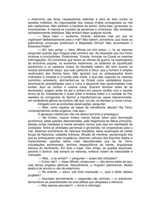 o extermínio das feras, necessitamos defender a obra do bem contra os
assaltos indébitos. As organizações dos nossos irmãos consagrados ao mal
são vastíssimas. Não admitam a hipótese de serem, todos eles, ignorantes ou
inconscientes. A maioria se constitui de perversos e criminosos. São entidades
verdadeiramente diabólicas. Não tenham disso qualquer dúvida.
        — Deus meu! — exclamou Vicente, admirado mas por que se
organizam deliberadamente para o mal? Não sabem, porventura, que todos os
patrimônios universais pertencem à Majestade Divina? Não reconhecem o
Soberano Poder?
        — Ah! meu amigo — falou Alfredo em tom grave —, fiz as mesmas
perguntas quando aqui cheguei pela primeira vez. As respostas que tive foram
incisivas e concludentes. Poderíamos, Vicente, formular na Crosta as mesmas
interrogações. Os criminosos que fazem as vítimas da guerra, os exploradores
da economia popular, os avarentos misérrimos, os sedentos de injustificado
predomínio e os vaidosos cheios de fatuidade sabem, tão bem quanto os
nossos adversários daqui, que tudo pertence a Deus, que o homem é simples
usufrutuário dos divinos bens. Não ignoram que os antepassados foram
chamados à verdade e à contas pela morte, e que eles seguirão os mesmos
caminhos; entretanto, atormentam-se na Crosta como verdadeiros loucos,
amontoando possibilidades para a ruína e abusando das oportunidades mais
santas. Aqui se verifica a mesma coisa. Querem dominar antes de se
dominarem, exigem antes de dar e entram em perene conflito com o espírito
divino da lei. Estabelecido o duelo entre a fantasia deles e a verdade do Pai,
resistem às corrigendas do Senhor e transformam-se, esses desventurados,
em verdadeiros gênios da sombra, até que, um dia, se decidam a novos rumos.
        Intrigado com as profundas observações, perguntei:
        — Mas, como explicar as bases de semelhante atitude? Na Terra,
compreendemos certos enganos, mas aqui...
        O generoso interlocutor não me deixou terminar e prosseguiu:
        — Na Crosta, nossos irmãos menos felizes lutam pela dominação
econômica, pelas paixões desordenadas, pela hegemonia de falsos princípios.
Nestas zonas imediatas à mente terrestre, temos tudo isso em identidade de
condições. Entre as entidades perversas e ignorantes, há cooperativas para o
mal, sistemas econômicos de natureza feudalista, baixa exploração de certas
forças da Natureza, vaidades tirânicas, difusão de mentiras, escravização dos
que se enfraquecem pela invigilância, doloroso cativeiro dos Espíritos falidos e
imprevidentes, paixões talvez mais desordenadas que as da Terra,
inquietações sentimentais, terríveis desequilíbrios da mente, angustiosos
desvios do sentimento. Em todo o lugar, meu amigo, as quedas espirituais,
perante o Senhor, são sempre as mesmas, embora variem de intensidade e
coloração.
         — Mas... e as armas? — perguntei — acaso são utilizadas?
        — Como não? — disse Alfredo, pressuroso — não temos balas de aço,
mas temos projeteis elétricos. Naturalmente, a ninguém atacaremos. Nossa
tarefa é de socorro e não de extermínio.
        — No entanto — aduzi, sob forte impressão —, qual o efeito desses
projéteis?
        — Assustam terrivelmente — respondeu ele, sorrindo — e, sobretudo,
demonstram as possibilidades de uma defesa que ultrapassa a ofensiva.
        — Mas apenas assustam? — tornei a interrogar.
 