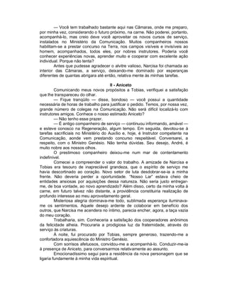 — Você tem trabalhado bastante aqui nas Câmaras, onde me preparo,
por minha vez, considerando o futuro próximo, na carne. Não poderei, portanto,
acompanhá-lo, mas creio deve você aproveitar os novos cursos de serviço,
instalados no Ministério da Comunicação. Muitos companheiros nossos
habilitam-se a prestar concurso na Terra, nos campos visíveis e invisíveis ao
homem, acompanhados, todos eles, por nobres instrutores. Poderia você
conhecer experiências novas, aprender muito e cooperar com excelente ação
individual. Porque não tenta?
        Antes que pudesse agradecer o alvitre valioso, Narcisa foi chamada ao
interior das Câmaras, a serviço, deixando-me dominado por esperanças
diferentes de quantas abrigara até então, relativa mente às minhas tarefas.

                                       II - Aniceto
         Comunicando meus novos propósitos a Tobias, verifiquei a satisfação
que lhe transpareceu do olhar.
         — Fique tranqüilo — disse, bondoso — você possui a quantidade
necessária de horas de trabalho para justificar o pedido. Temos, por nossa vez,
grande número de colegas na Comunicação. Não será difícil localizá-lo com
instrutores amigos. Conhece o nosso estimado Aniceto?
         — Não tenho esse prazer.
         — É antigo companheiro de serviço — continuou informando, amável —
e esteve conosco na Regeneração, algum tempo. Em seguida, devotou-se à
tarefas sacrificiais no Ministério do Auxílio e, hoje, é Instrutor competente na
Comunicação, aonde vem prestando concurso respeitável. Conversarei, a
respeito, com o Ministro Genésio. Não tenha dúvidas. Seu desejo, André, é
muito nobre aos nossos olhos.
         O prestimoso companheiro deixou-me num mar de contentamento
indefinível.
         Comecei a compreender o valor do trabalho. A amizade de Narcisa e
Tobias era tesouro de inapreciável grandeza, que o espírito de serviço me
havia descortinado ao coração. Novo setor de luta desdobrar-se-ia a minha
frente. Não deveria perder a oportunidade. “Nosso Lar” estava cheio de
entidades ansiosas por aquisições dessa natureza. Não seria justo entregar-
me, de boa vontade, ao novo aprendizado? Além disso, certo da minha volta à
carne, em futuro talvez não distante, a providência constituiria realização de
profundo interesse ao meu aproveitamento geral.
         Misteriosa alegria dominava-me todo, sublimada esperança iluminava-
me os sentimentos. Aquele desejo ardente de colaborar em benefício dos
outros, que Narcisa me acendera no íntimo, parecia encher, agora, a taça vazia
do meu coração.
         Trabalharia, sim. Conheceria a satisfação dos cooperadores anônimos
da felicidade alheia. Procuraria a prodigiosa luz da fraternidade, através do
serviço às criaturas.
         À noite, fui procurado por Tobias, sempre generoso, trazendo-me a
confortadora aquiescência do Ministro Genésio.
         Com sorrisos afetuosos, convidou-me a acompanhá-lo. Conduzir-me-ia
à presença de Aniceto, para conversarmos relativamente ao assunto.
         Emocionadíssimo segui para a residência da nova personagem que se
ligaria fundamente à minha vida espiritual.
 
