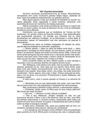 XXI - Espíritos dementados
        Inúmeros servidores acompanhavam-nos ao serviço. Movimentavam
carregadores sem conta. Conduziam grandes botijas dágua, caldeirões de
sopa, vasos de substância medicamentosa, em galeotas diversas.
        Mais alguns passos e notei que centenas de entidades se reuniam em
vastos albergues, olhos vagueantes e rostos sombrios, parecendo uma
assembléia de loucos em manicômio de amplas proporções.
        Alfredo aconselhou umas tantas providências de serviço à maioria dos
técnicos do sopro curativo, os quais se desviaram de nós, rumo às edificações
situadas em zona diferente.
        Gentilmente nos explicava que os benfeitores de “Campo da Paz”
localizavam, ali, grande número de Espíritos enfermos, mais desequilibrados
que propriamente perversos. Os doentes que tínhamos sob os olhos
permaneciam em melhores condições. Já se locomoviam e muitos deles já
conversavam, apesar do desequilíbrio que lhes assinalava as palavras e
pensamentos.
        Esclarecia-nos sobre as múltiplas obrigações do trabalho de rotina,
quando algumas entidades se acercaram, respeitosas.
        — Senhor Alfredo — disse um velho de barbas muito alvas —, estou
aguardando o resultado da minha petição. Em que ficamos, quanto às minhas
terras e os escravos? Paguei bom preço ao Carmo Garcia. Sabe o senhor que
venho sendo perseguido durante muitos anos, e não posso perder mais tempo.
Quando volto para casa? Creio esteja o senhor ciente da necessidade de eu
voltar ao seio dos meus. Esperam-me a mulher e os filhos.
        Como excelente médico da alma, Alfredo prestou a maior atenção e
respondeu, como se estivesse tratando com pessoa de bom senso:
        Sim, Malaquias, você reclama com razão, mas sua saúde não permite o
regresso apressado ao lar. Você sabe que sua esposa, Dona Sinhá, pediu
fosse você aqui tratado convenientemente. Creio que ela deve estar muito
tranqüila a seu respeito. Suas idéias, porém, meu amigo, não estão ainda bem
coordenadas. Temos alguma coisa mais a fazer. Porque preocupar-se tanto,
assim, com as terras e os escravos? Primeiramente a saúde, Malaquias; não
esqueça a saúde!
        O velho sorriu, como o doente apoiado na firmeza e no otimismo do
médico.
        — Reconheço que as suas observações são justas, mas meus filhos
não se movem sem mim, são preguiçosos e necessitam da minha presença.
        Mas, doutrinando sutilmente o pobre velhinho, o administrador objetou:
        — Entretanto, donde vieram os filhos para os seus braços paternos?
Não vieram das mãos de Deus?
        — Sim, sim... — afirmava o ancião, trêmulo e satisfeito.
        — Pois é isso, Malaquias, chegam instantes na vida, em que
precisamos devolver a Deus o que a Ele pertence. Além do mais, seus filhos
são também responsáveis, e, se forem ociosos, responderão pelos males que
criarem em torno de si mesmos. Por agora, é indispensável que você se refaça,
aclare as idéias e sossegue o coração.
        O velho sorriu, confortado, mas, antes que pudesse falar de novo, um
cavalheiro, denotando nobre aprumo, adiantou-se, exclamando:
        — E a solução do meu processo, senhor Alfredo? Sinto-me prejudicado
pelos parentes de má fé. Minha parte na herança dos avós é cobiçada pelos
 
