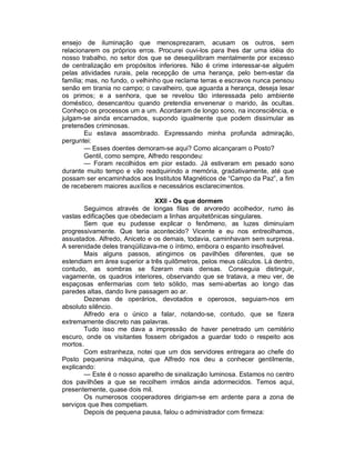 ensejo de iluminação que menosprezaram, acusam os outros, sem
relacionarem os próprios erros. Procurei ouvi-los para lhes dar uma idéia do
nosso trabalho, no setor dos que se desequilibram mentalmente por excesso
de centralização em propósitos inferiores. Não é crime interessar-se alguém
pelas atividades rurais, pela recepção de uma herança, pelo bem-estar da
família; mas, no fundo, o velhinho que reclama terras e escravos nunca pensou
senão em tirania no campo; o cavalheiro, que aguarda a herança, deseja lesar
os primos; e a senhora, que se revelou tão interessada pelo ambiente
doméstico, desencantou quando pretendia envenenar o marido, às ocultas.
Conheço os processos um a um. Acordaram de longo sono, na inconsciência, e
julgam-se ainda encarnados, supondo igualmente que podem dissimular as
pretensões criminosas.
        Eu estava assombrado. Expressando minha profunda admiração,
perguntei:
        — Esses doentes demoram-se aqui? Como alcançaram o Posto?
        Gentil, como sempre, Alfredo respondeu:
        — Foram recolhidos em pior estado. Já estiveram em pesado sono
durante muito tempo e vão readquirindo a memória, gradativamente, até que
possam ser encaminhados aos Institutos Magnéticos de “Campo da Paz”, a fim
de receberem maiores auxílios e necessários esclarecimentos.

                                XXII - Os que dormem
       Seguimos através de longas filas de arvoredo acolhedor, rumo às
vastas edificações que obedeciam a linhas arquitetônicas singulares.
       Sem que eu pudesse explicar o fenômeno, as luzes diminuíam
progressivamente. Que teria acontecido? Vicente e eu nos entreolhamos,
assustados. Alfredo, Aniceto e os demais, todavia, caminhavam sem surpresa.
A serenidade deles tranqüilizava-me o íntimo, embora o espanto insofreável.
       Mais alguns passos, atingimos os pavilhões diferentes, que se
estendiam em área superior a três quilômetros, pelos meus cálculos. Lá dentro,
contudo, as sombras se fizeram mais densas. Conseguia distinguir,
vagamente, os quadros interiores, observando que se tratava, a meu ver, de
espaçosas enfermarias com teto sólido, mas semi-abertas ao longo das
paredes altas, dando livre passagem ao ar.
       Dezenas de operários, devotados e operosos, seguiam-nos em
absoluto silêncio.
       Alfredo era o único a falar, notando-se, contudo, que se fizera
extremamente discreto nas palavras.
       Tudo isso me dava a impressão de haver penetrado um cemitério
escuro, onde os visitantes fossem obrigados a guardar todo o respeito aos
mortos.
       Com estranheza, notei que um dos servidores entregara ao chefe do
Posto pequenina máquina, que Alfredo nos deu a conhecer gentilmente,
explicando:
       — Este é o nosso aparelho de sinalização luminosa. Estamos no centro
dos pavilhões a que se recolhem irmãos ainda adormecidos. Temos aqui,
presentemente, quase dois mil.
       Os numerosos cooperadores dirigiam-se em ardente para a zona de
serviços que lhes competiam.
       Depois de pequena pausa, falou o administrador com firmeza:
 