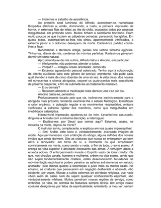 — Iniciemos o trabalho de assistência.
        Ao primeiro sinal luminoso de Alfredo, acenderam-se numerosas
lâmpadas elétricas e, então, dominando, a custo, a primeira impressão de
horror, vi extensas filas de leitos ao rés-do-chão, ocupados todos por pessoas
mergulhadas em profundo sono. Muitos tinham o semblante horrendo. Eram
muito poucos os que traziam as pálpebras cerradas, parecendo tranqüilos. Em
quase todos, estampavam-se-lhes nos olhos, aparentemente vitrificados, o
extremo pavor e o doloroso desespero da morte. Cadavérica palidez cobria-
lhes a face.
        Recordando a literatura antiga, pensei nos velhos túmulos egípcios.
Tínhamos, diante de nós, centenas de múmias perfeitas. Raríssimos pareciam
dormir um sono natural.
        Aproximando-se de nós outros, Alfredo falou a Aniceto, em particular:
        — Infelizmente, não podemos atender a todos.
        — Porquê? — indagou nosso orientador, comovido.
        — Estamos aguardando pessoal adestrado. Tenho aqui a colaboração
de oitenta auxiliares para este gênero de serviço; entretanto, não pode cada
qual atender a mais de cinco doentes de uma só vez. À vista disso, dos nossos
mil novecentos e oitenta abrigados, separei os quatrocentos mais suscetíveis
de próximo despertar, a fim de submetê-los ao tratamento intensivo.
        — E os demais?
        — Recebem alimento e medicação mais densos uma vez por dia.
        Aniceto calou-se, pensativo.
        Profundamente tocado pelo que via, inclinei-me instintivamente para o
abrigado mais próximo, tentando examinar-lhe o estado fisiológico. Identifiquei
o calor orgânico, a pulsação regular e os movimentos respiratórios, embora
verificasse a extrema rigidez dos membros, como que mergulhados em
imobilidade cataléptica.
        Indescritível impressão apoderou-se de mim. Levantei-me assustado,
dirigi-me a Aniceto com a máxima discrição, e interroguei:
        — Explicai-me, por Deus! que vemos aqui? Estamos, acaso, na
moradia da morte, depois da morte?
        O instrutor sorriu, complacente, e explicou em voz quase imperceptível:
        — Sim, André, este sono é, verdadeiramente, avançada imagem da
morte. Aqui permanecem, com a bênção do abrigo, alguns milhões dos nossos
irmãos que ainda dormem. São as criaturas que nunca se entregaram ao bem
ativo e renovador, em torno de si, e mormente os que acreditaram
convictamente na morte, como sendo o nada, o fim de tudo, o sono eterno. A
crença na vida superior é atividade incessante das almas. A ferrugem ataca a
enxada ociosa. O entorpecimento invade o Espírito vazio de ideal criador. Os
que, nos círculos canais, homens e mulheres, crêem na vida eterna, ainda que
não sejam fundamentalmente cristãos, estão desenvolvendo faculdades de
movimentação espiritual e podem penetrar as esferas extraterrenas em estado
animador, pelo menos quanto a locomoção e juízo mais ou menos exato. No
entanto, as criaturas que perseveram em negação deliberada e absoluta, não
obstante, por vezes, filiadas a cultos externos de atividade religiosa, que nada
vêem além da carne nem de sejam qualquer conhecimento espiritual, são
verdadeiramente infelizes. Muitos penetram nossas regiões de serviço, como
embriões de vida, na colméia da Natureza sempre divina. Um amigo nosso
costuma designá-los por fetos da espiritualidade; entretanto, a meu ver, seriam
 