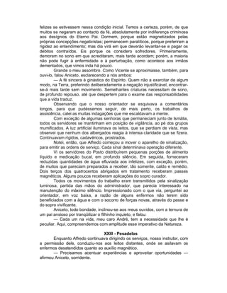 felizes se estivessem nessa condição inicial. Temos a certeza, porém, de que
muitos se negaram ao contacto da fé, absolutamente por indiferença criminosa
aos desígnios do Eterno Pai. Dormem, porque estão magnetizados pelas
próprias concepções negativistas; permanecem paralíticos, porque preferiram a
rigidez ao entendimento; mas dia virá em que deverão levantar-se e pagar os
débitos contraídos. Eis porque os considero sofredores. Primeiramente,
demoram no sono em que acreditaram, mais tarde acordam; porém, a maioria
não pode fugir à enfermidade e à perturbação, como acontece aos irmãos
dementados, que vimos inda há pouco.
        Grande o meu assombro. Como Vicente se aproximasse, também, para
ouvi-lo, falou Aniceto, esclarecendo a nós ambos:
        — A fé sincera é ginástica do Espírito. Quem não a exercitar de algum
modo, na Terra, preferindo deliberadamente a negação injustificável, encontrar-
se-á mais tarde sem movimento. Semelhantes criaturas necessitam de sono,
de profundo repouso, até que despertem para o exame das responsabilidades
que a vida traduz.
        Observando que o nosso orientador se esquivava a comentários
longos, para que pudéssemos seguir, de mais perto, os trabalhos de
assistência, calei as muitas indagações que me escaldavam a mente.
        Com exceção de algumas senhoras que permaneciam junto de Ismália,
todos os servidores se mantinham em posição de vigilância, ao pé dos grupos
mumificados. A luz artificial iluminava os leitos, que se perdiam de vista, mas
observei que nenhum dos albergados reagia à intensa claridade que se fizera.
Continuavam rígidos, cadavéricos, prostrados.
        Notei, então, que Alfredo começou a mover o aparelho de sinalização,
para emitir as ordens de serviço. Cada sinal determinava operação diferente.
        Vi os servidores do Posto distribuírem pequenas porções de alimento
líquido e medicação bucal, em profundo silêncio. Em seguida, forneceram
reduzidas quantidades de água efluviada aos infelizes, com exceção, porém,
de muitos que pareciam preparados a receber, tão somente, caldo e remédio.
Dois terços dos quatrocentos abrigados em tratamento receberam passes
magnéticos. Alguns poucos receberam aplicações do sopro curador.
        Todos os movimentos do trabalho eram transmitidos pela sinalização
luminosa, partida das mãos do administrador, que parecia interessado na
manutenção do máximo silêncio. Impressionado com o que via, perguntei ao
orientador, em voz baixa, a razão de alguns enfermos não terem sido
beneficiados com a água e com o socorro de forças novas, através do passe e
do sopro vivificante.
        Aniceto, todo bondade, inclinou-se aos meus ouvidos, com a ternura de
um pai ansioso por tranqüilizar o filhinho inquieto, e falou:
        — Cada um na vida, meu caro André, tem a necessidade que lhe é
peculiar. Aqui, compreendemos com amplitude esse imperativo da Natureza.

                                XXIII - Pesadelos
       Enquanto Alfredo continuava dirigindo os serviços, nosso instrutor, com
a permissão dele, conduziu-nos aos leitos distantes, onde se asilavam os
enfermos desatendidos quanto ao auxílio magnético.
       — Precisamos acentuar experiências e aproveitar oportunidades —
afirmou Aniceto, sorridente.
 