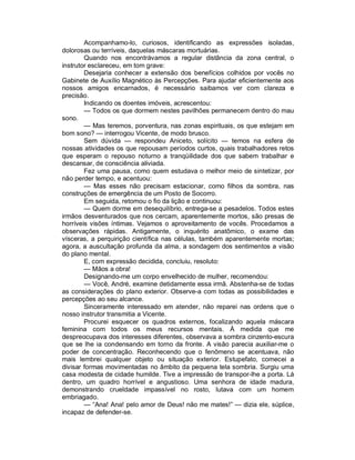 Acompanhamo-lo, curiosos, identificando as expressões isoladas,
dolorosas ou terríveis, daquelas máscaras mortuárias.
        Quando nos encontrávamos a regular distância da zona central, o
instrutor esclareceu, em tom grave:
        Desejaria conhecer a extensão dos benefícios colhidos por vocês no
Gabinete de Auxílio Magnético às Percepções. Para ajudar eficientemente aos
nossos amigos encarnados, é necessário saibamos ver com clareza e
precisão.
        Indicando os doentes imóveis, acrescentou:
        — Todos os que dormem nestes pavilhões permanecem dentro do mau
sono.
        — Mas teremos, porventura, nas zonas espirituais, os que estejam em
bom sono? — interrogou Vicente, de modo brusco.
        Sem dúvida — respondeu Aniceto, solícito — temos na esfera de
nossas atividades os que repousam períodos curtos, quais trabalhadores retos
que esperam o repouso noturno a tranqüilidade dos que sabem trabalhar e
descansar, de consciência aliviada.
        Fez uma pausa, como quem estudava o melhor meio de sintetizar, por
não perder tempo, e acentuou:
        — Mas esses não precisam estacionar, como filhos da sombra, nas
construções de emergência de um Posto de Socorro.
        Em seguida, retomou o fio da lição e continuou:
        — Quem dorme em desequilíbrio, entrega-se a pesadelos. Todos estes
irmãos desventurados que nos cercam, aparentemente mortos, são presas de
horríveis visões íntimas. Vejamos o aproveitamento de vocês. Procedamos a
observações rápidas. Antigamente, o inquérito anatômico, o exame das
vísceras, a perquirição científica nas células, também aparentemente mortas;
agora, a auscultação profunda da alma, a sondagem dos sentimentos a visão
do plano mental.
        E, com expressão decidida, concluiu, resoluto:
        — Mãos a obra!
        Designando-me um corpo envelhecido de mulher, recomendou:
        — Você, André, examine detidamente essa irmã. Abstenha-se de todas
as considerações do plano exterior. Observe-a com todas as possibilidades e
percepções ao seu alcance.
        Sinceramente interessado em atender, não reparei nas ordens que o
nosso instrutor transmitia a Vicente.
        Procurei esquecer os quadros externos, focalizando aquela máscara
feminina com todos os meus recursos mentais. À medida que me
despreocupava dos interesses diferentes, observava a sombra cinzento-escura
que se lhe ia condensando em torno da fronte. A visão parecia auxiliar-me o
poder de concentração. Reconhecendo que o fenômeno se acentuava, não
mais lembrei qualquer objeto ou situação exterior. Estupefato, comecei a
divisar formas movimentadas no âmbito da pequena tela sombria. Surgiu uma
casa modesta de cidade humilde. Tive a impressão de transpor-lhe a porta. Lá
dentro, um quadro horrível e angustioso. Uma senhora de idade madura,
demonstrando crueldade impassível no rosto, lutava com um homem
embriagado.
        — “Ana! Ana! pelo amor de Deus! não me mates!” — dizia ele, súplice,
incapaz de defender-se.
 