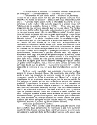 — “Nunca! Nunca te perdoarei !“ — exclamava a mulher, acrescentando
em tom lúgubre — “Morrerás esta noite”. — Vi o infeliz cair, exausto.
         — “Envenenaste-me com bebida mortal” — reclamava ele, lacrimoso —
“perdoa-me se te causei algum mal! Sou pai! Ana! preciso viver para meus
filhos! Não me mates, por piedade!” — Ela ouviu com frieza e respondeu duram
ente : — “Morrerás mesmo assim. Tenho a infelicidade de amar-te, a ti que
pertences a outra mulher! Não quiseste seguir-me e preciso vingar-me!”
Rebolcando-se no assoalho, tornava o Infeliz: — “Deus sabe que estou
arrependido do meu criminoso passado! Quero viver para o bem, Ana! Perdoa-
me por amor do Eterno Pai! Quem sabe poderei auxiliar-te como irmão! Ajuda-
me para que te possa ajudar! Não me mates! Não me mates!” A mulher, porém,
como se tivesse a maldade agravada, ao ouvir a expressão da virtude, tomou
de um pesado martelo e exclamou: — “Deus não existe! Deus não existe!
Morrerás, infame!” E, de súbito, crivou-lhe o crânio de marteladas surdas. O
homem expirou sem um grito. Logo após, vi a criminosa conduzindo o cadáver
em carrinho de mão, através de um trilho ermo. Acompanhava-lhe os
movimentos com interesse. A noite estava muito escura, mas observei a parar
junto à via férrea. Sondou os arredores, certificou-se do isolamento em que se
encontrava e depôs a estranha carga sobre os trilhos. Vi-a dispondo o cadáver
para que a cabeça fosse decepada à passagem do comboio, retirando-se
apressadamente, reconduzindo o pequeno carrinho vazio. Não esperei a
máquina de ferro. Segui a mulher que me pareceu inquieta e pensativa. Antes,
porém, que depusesse o carrinho no extenso quintal, vi que arregalava os
olhos como louca, cercada de seres que me pareceram bandidos de negras
vestes. Era ela, agora, quem acusava estranha embriaguez de pavor. Vencera
um pobre homem invigilante, mas, a meu ver, seria vencida por seres mais
perversos, talvez, que ela própria: — “Acudam-me! Acudam-me!” — gritava,
espavorida. E continuava a cena, em que a desventurada golfava súplicas em
vão.
         Senti-me como espectador que precisasse movimentar qualquer
socorro. E, graças à Bondade Divina, não experimentei pela mulher infeliz
senão a mais viva compaixão. Ao primeiro impulso de revolta pelo crime
consumado, recordei as lições já recebidas em “Nosso Lar” e pensei na
possibilidade de ser a criminosa alguma pessoa querida ao meu coração. Se
Ana estivesse no mundo, ao meu lado, na família do sangue, não desejaria
auxiliá-la? Porque haveria de acusá-la, se não lhe conhecia o passado total!
Ter-lhe-iam dado a educação na infância, a bênção do lar, a segurança de um
afeto sem manchas? Quem sabe viera de longe, como pedra incompreendida,
rolando nos abismos do sofrimento? Que laços a uniriam à vítima, igualmente
digna de piedade fraternal? Como teria começado o drama doloroso? Não
sabia. Enxergava somente a pobre mulher rodeada de sombras agressivas,
implorando socorro. Ignorava como ajudá-la, mas recordei que Ana era minha
irmã, filha, do mesmo Pai, irmã que adoecera no caminho comum, sem que eu
pudesse, pelo menos por agora, indagar a causa. Procurava, comigo mesmo,
algum meio de auxiliá-la, quando alguém me chamou de súbito.
         Era Aniceto que exclamava, bondoso:
         — Venha, André! Vicente e você têm sabido aproveitar alguma coisa.
Estou satisfeito. Seus pensamentos de fraternidade e paz muito auxiliaram
essa Irmã infeliz. Guarde a certeza disso e continue buscando a compreensão
para socorrer e ajudar com êxito. Conforme observaram de perto, sabem agora
 